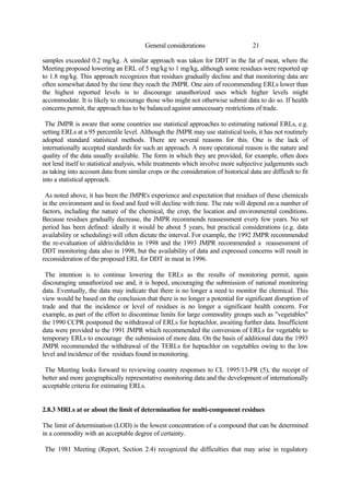 21
General considerations
samples exceeded 0.2 mg/kg. A similar approach was taken for DDT in the fat of meat, where the
Meeting proposed lowering an ERL of 5 mg/kg to 1 mg/kg, although some residues were reported up
to 1.8 mg/kg. This approach recognizes that residues gradually decline and that monitoring data are
often somewhat dated by the time they reach the JMPR. One aim of recommending ERLs lower than
the highest reported levels is to discourage unauthorized uses which higher levels might
accommodate. It is likely to encourage those who might not otherwise submit data to do so. If health
concerns permit, the approach has to be balanced against unnecessary restrictions of trade.
The JMPR is aware that some countries use statistical approaches to estimating national ERLs, e.g.
setting ERLs at a 95 percentile level. Although the JMPR may use statistical tools, it has not routinely
adopted standard statistical methods. There are several reasons for this. One is the lack of
internationally accepted standards for such an approach. A more operational reason is the nature and
quality of the data usually available. The form in which they are provided, for example, often does
not lend itself to statistical analysis, while treatments which involve more subjective judgements such
as taking into account data from similar crops or the consideration of historical data are difficult to fit
into a statistical approach.
As noted above, it has been the JMPR's experience and expectation that residues of these chemicals
in the environment and in food and feed will decline with time. The rate will depend on a number of
factors, including the nature of the chemical, the crop, the location and environmental conditions.
Because residues gradually decrease, the JMPR recommends reassessment every few years. No set
period has been defined: ideally it would be about 5 years, but practical considerations (e.g. data
availability or scheduling) will often dictate the interval. For example, the 1992 JMPR recommended
the re-evaluation of aldrin/dieldrin in 1998 and the 1993 JMPR recommended a reassessment of
DDT monitoring data also in 1998, but the availability of data and expressed concerns will result in
reconsideration of the proposed ERL for DDT in meat in 1996.
The intention is to continue lowering the ERLs as the results of monitoring permit, again
discouraging unauthorized use and, it is hoped, encouraging the submission of national monitoring
data. Eventually, the data may indicate that there is no longer a need to monitor the chemical. This
view would be based on the conclusion that there is no longer a potential for significant disruption of
trade and that the incidence or level of residues is no longer a significant health concern. For
example, as part of the effort to discontinue limits for large commodity groups such as "vegetables"
the 1990 CCPR postponed the withdrawal of ERLs for heptachlor, awaiting further data. Insufficient
data were provided to the 1991 JMPR which recommended the conversion of ERLs for vegetable to
temporary ERLs to encourage the submission of more data. On the basis of additional data the 1993
JMPR recommended the withdrawal of the TERLs for heptachlor on vegetables owing to the low
level and incidence of the residues found in monitoring.
The Meeting looks forward to reviewing country responses to CL 1995/13-PR (5), the receipt of
better and more geographically representative monitoring data and the development of internationally
acceptable criteria for estimating ERLs.
2.8.3 MRLs at or about the limit of determination for multi-component residues
The limit of determination (LOD) is the lowest concentration of a compound that can be determined
in a commodity with an acceptable degree of certainty.
The 1981 Meeting (Report, Section 2.4) recognized the difficulties that may arise in regulatory
 