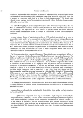 22 General considerations
laboratories analysing low level of residues in samples of unknown origin, and stated that it usually
estimates a limit of determination which is achievable under those conditions and it is this figure that
is proposed as a maximum reside limit “at or about the limit of determination”. This limit is often
referred to as a practical limit of determination to distinguish it from the limits of determination
achieved in supervised trials.
The 1989 Meeting (Report, Section 2.9) reaffirmed the 1981 statement and pointed out that "an
MRL so identified does not always necessarily imply that residues of the pesticides do not occur in
that commodity". The application of a more sensitive or specific method may reveal detectable
residues in some commodities as shown, for example, in Tables 14 and 26 of the 1995 monograph on
quintozene.
In many instances the use of a pesticide according to GAP results in a residue level in crops or
commodities that is too low to be measurable by available analytical methods. Setting and enforcing
MRLs for residues occurring at or about the limit of determination of analytical procedures may
require different approaches depending on the composition and definition of the residues. It is
emphasized that all available relevant information should be carefully considered to ensure that an
MRL established at a level equivalent to a practical limit of determination of the individual residue
components will fully accommodate the levels of these components which could occur in
commodities following treatment according to GAP.
The Meeting considered the example of bentazone. The residue in plant commodities is defined as
the sum of bentazone, 6-hydroxybentazone and 8-hydroxybentazone, expressed as bentazone. The
LODs reported in supervised trials for the three components were generally 0.02 mg/kg, but the
practical LODs were regarded as 0.05 mg/kg for regulatory purposes. The Meeting noted that if an
MRL for bentazone was set as the sum of the practical LODs of the three components of the residue
it would have to be established at 0.2 mg/kg (3 times the practical limit of determination to
incorporate all three residue components). In this case, any one of the residue components could be
present at 0.2 mg/kg, or all of the three at 0.06 mg/kg, without exceeding the MRL. Consequently,
individual residue components could be respectively 10 and 3 times those which should arise from
the recommended use of the compound but would be within the MRL. Similarly, if the sum of the
LODs achieved in the supervised trials was considered an MRL of 0.1 mg/kg would be needed,
which would still allow 5 times the residue that would arise from treatments complying with GAP.
The Meeting concluded that when residues are undetectable in a commodity an MRL based on the
sum of the LODs of the individual residue components is not appropriate for enforcement purposes.
The Meeting considered some of the situations which occur under practical conditions and used the
examples to explore the possible actions in order to facilitate the elaboration of an internationally
acceptable procedure.
In cases where several metabolites are included in the definition of the residue two basic situations
can be distinguished.
(1) The residue components are or may be converted to a single compound or analyte by the
analytical method (e.g. fenthion). The total residue is measured as a single compound and expressed
as the parent compound (e.g fenthion sulfone is measured and expressed as fenthion). The MRL is
set and enforced on the basis of the total measured residue. Since after the conversion of all the
residue components a single compound is to be determined, the MRL can be simply enforced either
at or above the LOD. This situation is similar to other cases where the residue is defined as a single
compound.
 