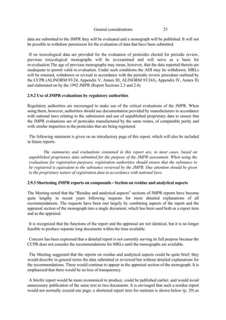 25
General considerations
data are submitted to the JMPR they will be evaluated and a monograph will be published. It will not
be possible to withdraw permission for the evaluation of data that have been submitted.
If no toxicological data are provided for the evaluation of pesticides elected for periodic review,
previous toxicological monographs will be re-examined and will serve as a basis for
re-evaluation.The age of previous monographs may mean, however, that the data reported therein are
inadequate to permit valid re-evaluation. Under such conditions the ADI may be withdrawn. MRLs
will be retained, withdrawn or revised in accordance with the periodic review procedure outlined by
the CCPR (ALINORM 93/24, Appendix V, Annex III; ALINORM 93/24A, Appendix IV, Annex II)
and elaborated on by the 1992 JMPR (Report Sections 2.3 and 2.4).
2.9.2 Use of JMPR evaluations by regulatory authorities
Regulatory authorities are encouraged to make use of the critical evaluations of the JMPR. When
using them, however, authorities should use documentation provided by manufacturers in accordance
with national laws relating to the submission and use of unpublished proprietary data to ensure that
the JMPR evaluations are of pesticides manufactured by the same routes, of comparable purity and
with similar impurities to the pesticides that are being registered.
The following statement is given on an introductory page of this report, which will also be included
in future reports:
The summaries and evaluations contained in this report are, in most cases, based on
unpublished proprietary data submitted for the purpose of the JMPR assessment. When using the
evaluations for registration purposes, registration authorities should ensure that the substance to
be registered is equivalent to the substance reviewed by the JMPR. Due attention should be given
to the proprietary nature of registration data in accordance with national laws.
2.9.3 Shortening JMPR reports on compounds - Section on residue and analytical aspects
The Meeting noted that the "Residue and analytical aspects" sections of JMPR reports have become
quite lengthy in recent years following requests for more detailed explanations of all
recommendations. The requests have been met largely by combining aspects of the report and the
appraisal section of the monograph into a single document, which has been used both as a report item
and as the appraisal.
It is recognized that the functions of the report and the appraisal are not identical, but it is no longer
feasible to produce separate long documents within the time available.
Concern has been expressed that a detailed report is not currently serving its full purpose because the
CCPR does not consider the recommendations for MRLs until the monographs are available.
The Meeting suggested that the reports on residue and analytical aspects could be quite brief; they
would describe in general terms the data submitted or reviewed but without detailed explanations for
the recommendations. These would continue to appear in the appraisal section of the monograph. It is
emphasized that there would be no loss of transparency.
A briefer report would be more economical to produce, could be published earlier, and would avoid
unnecessary publication of the same text in two documents. It is envisaged that such a residue report
would not normally exceed one page; a shortened report item for metiram is shown below (p. 29) as
 