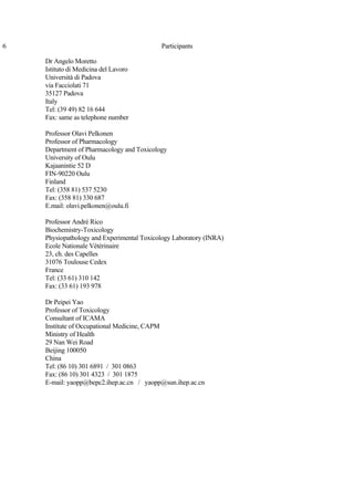 6 Participants
Dr Angelo Moretto
Istituto di Medicina del Lavoro
Università di Padova
via Facciolati 71
35127 Padova
Italy
Tel: (39 49) 82 16 644
Fax: same as telephone number
Professor Olavi Pelkonen
Professor of Pharmacology
Department of Pharmacology and Toxicology
University of Oulu
Kajaanintie 52 D
FIN-90220 Oulu
Finland
Tel: (358 81) 537 5230
Fax: (358 81) 330 687
E.mail: olavi.pelkonen@oulu.fi
Professor André Rico
Biochemistry-Toxicology
Physiopathology and Experimental Toxicology Laboratory (INRA)
Ecole Nationale Vétérinaire
23, ch. des Capelles
31076 Toulouse Cedex
France
Tel: (33 61) 310 142
Fax: (33 61) 193 978
Dr Peipei Yao
Professor of Toxicology
Consultant of ICAMA
Institute of Occupational Medicine, CAPM
Ministry of Health
29 Nan Wei Road
Beijing 100050
China
Tel: (86 10) 301 6891 / 301 0863
Fax: (86 10) 301 4323 / 301 1875
E-mail: yaopp@bepc2.ihep.ac.cn / yaopp@sun.ihep.ac.cn
 