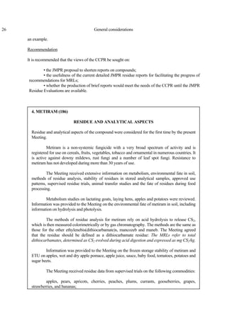 26 General considerations
an example.
Recommendation
It is recommended that the views of the CCPR be sought on:
• the JMPR proposal to shorten reports on compounds;
• the usefulness of the current detailed JMPR residue reports for facilitating the progress of
recommendations for MRLs;
• whether the production of brief reports would meet the needs of the CCPR until the JMPR
Residue Evaluations are available.
4. METIRAM (186)
RESIDUE AND ANALYTICAL ASPECTS
Residue and analytical aspects of the compound were considered for the first time by the present
Meeting.
Metiram is a non-systemic fungicide with a very broad spectrum of activity and is
registered for use on cereals, fruits, vegetables, tobacco and ornamental in numerous countries. It
is active against downy mildews, rust fungi and a number of leaf spot fungi. Resistance to
metiram has not developed during more than 30 years of use.
The Meeting received extensive information on metabolism, environmental fate in soil,
methods of residue analysis, stability of residues in stored analytical samples, approved use
patterns, supervised residue trials, animal transfer studies and the fate of residues during food
processing.
Metabolism studies on lactating goats, laying hens, apples and potatoes were reviewed.
Information was provided to the Meeting on the environmental fate of metiram in soil, including
information on hydrolysis and photolysis.
The methods of residue analysis for metiram rely on acid hydrolysis to release CS2,
which is then measured colorimetrically or by gas chromatography. The methods are the same as
those for the other ethylenebis(dithiocarbamate)s, mancozeb and maneb. The Meeting agreed
that the residue should be defined as a dithiocarbamate residue: The MRLs refer to total
dithiocarbamates, determined as CS2 evolved during acid digestion and expressed as mg CS2/kg.
Information was provided to the Meeting on the frozen storage stability of metiram and
ETU on apples, wet and dry apple pomace, apple juice, sauce, baby food, tomatoes, potatoes and
sugar beets.
The Meeting received residue data from supervised trials on the following commodities:
apples, pears, apricots, cherries, peaches, plums, currants, gooseberries, grapes,
strawberries, and bananas;
 