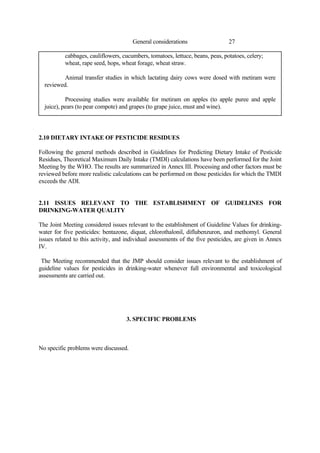 27
General considerations
cabbages, cauliflowers, cucumbers, tomatoes, lettuce, beans, peas, potatoes, celery;
wheat, rape seed, hops, wheat forage, wheat straw.
Animal transfer studies in which lactating dairy cows were dosed with metiram were
reviewed.
Processing studies were available for metiram on apples (to apple puree and apple
juice), pears (to pear compote) and grapes (to grape juice, must and wine).
2.10 DIETARY INTAKE OF PESTICIDE RESIDUES
Following the general methods described in Guidelines for Predicting Dietary Intake of Pesticide
Residues, Theoretical Maximum Daily Intake (TMDI) calculations have been performed for the Joint
Meeting by the WHO. The results are summarized in Annex III. Processing and other factors must be
reviewed before more realistic calculations can be performed on those pesticides for which the TMDI
exceeds the ADI.
2.11 ISSUES RELEVANT TO THE ESTABLISHMENT OF GUIDELINES FOR
DRINKING-WATER QUALITY
The Joint Meeting considered issues relevant to the establishment of Guideline Values for drinking-
water for five pesticides: bentazone, diquat, chlorothalonil, diflubenzuron, and methomyl. General
issues related to this activity, and individual assessments of the five pesticides, are given in Annex
IV.
The Meeting recommended that the JMP should consider issues relevant to the establishment of
guideline values for pesticides in drinking-water whenever full environmental and toxicological
assessments are carried out.
3. SPECIFIC PROBLEMS
No specific problems were discussed.
 