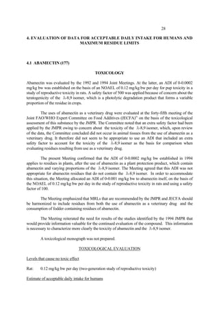 28
4. EVALUATION OF DATA FOR ACCEPTABLE DAILY INTAKE FOR HUMANS AND
MAXIMUM RESIDUE LIMITS
4.1 ABAMECTIN (177)
TOXICOLOGY
Abamectin was evaluated by the 1992 and 1994 Joint Meetings. At the latter, an ADI of 0-0.0002
mg/kg bw was established on the basis of an NOAEL of 0.12 mg/kg bw per day for pup toxicity in a
study of reproductive toxicity in rats. A safety factor of 500 was applied because of concern about the
teratogenicity of the Ä-8,9 isomer, which is a photolytic degradation product that forms a variable
proportion of the residue in crops.
The uses of abamectin as a veterinary drug were evaluated at the forty-fifth meeting of the
Joint FAO/WHO Expert Committee on Food Additives (JECFA)iv
on the basis of the toxicological
assessment of this substance by the JMPR. The Committee noted that an extra safety factor had been
applied by the JMPR owing to concern about the toxicity of the Ä-8,9 isomer, which, upon review
of the data, the Committee concluded did not occur in animal tissues from the use of abamectin as a
veterinary drug. It therefore did not seem to be appropriate to use an ADI that included an extra
safety factor to account for the toxicity of the Ä-8,9 isomer as the basis for comparison when
evaluating residues resulting from use as a veterinary drug.
The present Meeting confirmed that the ADI of 0-0.0002 mg/kg bw established in 1994
applies to residues in plants, after the use of abamectin as a plant protection product, which contain
abamectin and varying proportions of the Ä-8,9 isomer. The Meeting agreed that this ADI was not
appropriate for abamectin residues that do not contain the Ä-8,9 isomer. In order to accommodate
this situation, the Meeting allocated an ADI of 0-0.001 mg/kg bw to abamectin itself, on the basis of
the NOAEL of 0.12 mg/kg bw per day in the study of reproductive toxicity in rats and using a safety
factor of 100.
The Meeting emphasized that MRLs that are recommended by the JMPR and JECFA should
be harmonized to include residues from both the use of abamectin as a veterinary drug and the
consumption of fodder containing residues of abamectin.
The Meeting reiterated the need for results of the studies identified by the 1994 JMPR that
would provide information valuable for the continued evaluation of the compound. This information
is necessary to characterize more clearly the toxicity of abamectin and the Ä-8,9 isomer.
A toxicological monograph was not prepared.
TOXICOLOGICAL EVALUATION
Levels that cause no toxic effect
Rat: 0.12 mg/kg bw per day (two-generation study of reproductive toxicity)
Estimate of acceptable daily intake for humans
 