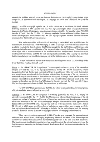 azinphos-methyl
showed that residues were all below the limit of determination (<0.1 mg/kg) except in one grape
sample of 229 (reported within the range 0.1-0.4 mg/kg), and seven pear samples of 366 (<0.1-0.4
mg/kg).
Grapes. The 1991 monograph reported six US trials, carried out in one season, in which residues
following treatment at 0.84 kg ai/ha were 0.22-3.37 mg/kg in samples taken 14 days after the last
treatment. GAP in the USA requires a maximum application rate of 1.1-1.2 kg ai/ha with a PHI of 10
days for WP and 7 days for EC. The 1991 Meeting concluded that the additional residues data were
insufficient to propose amendment to the CXL of 4 mg/kg for grapes and that residues data from
countries other than the USA were desirable.
New Italian supervised trials conducted according to Italian GAP were available from the
manufacturer. Residues were <0.04-0.61 mg/kg at a PHI of 20 days. However only four trials were
available, conducted at three locations. The Meeting agreed that the six US trials could not support a
recommendation because a combination of the low application rate and the longer PHI used in these
trials might lead to an underestimate of the maximum residue, and concluded that the data were
insufficient to recommend an MRL for such an important commodity. The Meeting was informed
that the manufacturer was considering carrying out further trials on grapes in Southern Europe.
The new Italian trials indicate that the residues resulting from Italian GAP are likely to be
lower than those resulting from US GAP.
Wheat. At the 1994 CCPR the delegation of Germany questioned the accuracy of the method of
analysis used and the MRL of 0.2 mg/kg recommended by the 1991 JMPR. In addition, several
delegations observed that the data were not sufficient to establish an MRL for wheat. Information
was brought to the attention of the Meeting that indicated that the accuracy of the old colorimetric
method of analysis used in some of these trials was inadequate. Although a new specific method of
analysis was used in seven of the US wheat trials only one of the trials included results at the PHI
reported as Canadian and Mexican GAP (30 days). In the other six trials the PHIs were 48-75 days.
The Meeting recommended that the MRL for wheat should be withdrawn.
The 1991 JMPR had recommended the MRL for wheat to replace the CXL for cereal grains,
which it concluded was not adequately supported.
Almonds. At the 1994 CCPR the delegation of Germany questioned the MRL of 0.3 mg/kg for
almonds recommended by the 1991 JMPR. The Meeting was informed that the accuracy of the old
colorimetric method of analysis used in some of these trials was inadequate. Data from two series of
trials were presented in the 1991 JMPR monograph. Samples from the trials which appear to have
been used to support the MRL of 0.3 mg/kg were analysed by the colorimetric method. In a further
24 US trials in which a new specific method of analysis was used, residues were reported as <0.02-
0.04 mg/kg in the kernels and 0.04-3.65 mg/kg in the hulls. On the basis of these trials the Meeting
estimated maximum residue levels of 0.05 mg/kg for almonds and 5 mg/kg for almond hulls.
When grapes containing residues of <0.04-0.07 mg/kg were processed the residues in must
and wine were 0.06-0.09 and <0.04 mg/kg, respectively. However the details of the processing were
submitted too late for full consideration by the Meeting and were in the form of a draft translation.
The Meeting understood that the manufacturer had agreed to submit the original study report and the
final translation containing the full experimental details to the FAO for future consideration by the
FAO Panel.
 