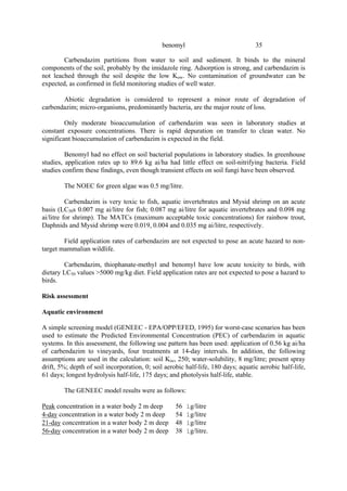 35
benomyl
Carbendazim partitions from water to soil and sediment. It binds to the mineral
components of the soil, probably by the imidazole ring. Adsorption is strong, and carbendazim is
not leached through the soil despite the low Kow. No contamination of groundwater can be
expected, as confirmed in field monitoring studies of well water.
Abiotic degradation is considered to represent a minor route of degradation of
carbendazim; micro-organisms, predominantly bacteria, are the major route of loss.
Only moderate bioaccumulation of carbendazim was seen in laboratory studies at
constant exposure concentrations. There is rapid depuration on transfer to clean water. No
significant bioaccumulation of carbendazim is expected in the field.
Benomyl had no effect on soil bacterial populations in laboratory studies. In greenhouse
studies, application rates up to 89.6 kg ai/ha had little effect on soil-nitrifying bacteria. Field
studies confirm these findings, even though transient effects on soil fungi have been observed.
The NOEC for green algae was 0.5 mg/litre.
Carbendazim is very toxic to fish, aquatic invertebrates and Mysid shrimp on an acute
basis (LC50s 0.007 mg ai/litre for fish; 0.087 mg ai/litre for aquatic invertebrates and 0.098 mg
ai/litre for shrimp). The MATCs (maximum acceptable toxic concentrations) for rainbow trout,
Daphnids and Mysid shrimp were 0.019, 0.004 and 0.035 mg ai/litre, respectively.
Field application rates of carbendazim are not expected to pose an acute hazard to non-
target mammalian wildlife.
Carbendazim, thiophanate-methyl and benomyl have low acute toxicity to birds, with
dietary LC50 values >5000 mg/kg diet. Field application rates are not expected to pose a hazard to
birds.
Risk assessment
Aquatic environment
A simple screening model (GENEEC - EPA/OPP/EFED, 1995) for worst-case scenarios has been
used to estimate the Predicted Environmental Concentration (PEC) of carbendazim in aquatic
systems. In this assessment, the following use pattern has been used: application of 0.56 kg ai/ha
of carbendazim to vineyards, four treatments at 14-day intervals. In addition, the following
assumptions are used in the calculation: soil Koc, 250; water-solubility, 8 mg/litre; present spray
drift, 5%; depth of soil incorporation, 0; soil aerobic half-life, 180 days; aquatic aerobic half-life,
61 days; longest hydrolysis half-life, 175 days; and photolysis half-life, stable.
The GENEEC model results were as follows:
Peak concentration in a water body 2 m deep 56 ìg/litre
4-day concentration in a water body 2 m deep 54 ìg/litre
21-day concentration in a water body 2 m deep 48 ìg/litre
56-day concentration in a water body 2 m deep 38 ìg/litre.
 