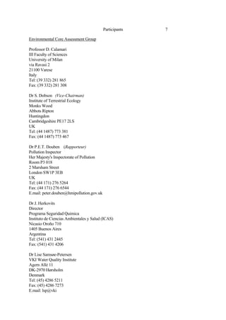 7
Participants
Environmental Core Assessment Group
Professor D. Calamari
III Faculty of Sciences
University of Milan
via Ravasi 2
21100 Varese
Italy
Tel: (39 332) 281 865
Fax: (39 332) 281 308
Dr S. Dobson (Vice-Chairman)
Institute of Terrestrial Ecology
Monks Wood
Abbots Ripton
Huntingdon
Cambridgeshire PE17 2LS
UK
Tel: (44 1487) 773 381
Fax: (44 1487) 773 467
Dr P.E.T. Douben (Rapporteur)
Pollution Inspector
Her Majesty's Inspectorate of Pollution
Room P3 018
2 Marsham Street
London SW1P 3EB
UK
Tel: (44 171) 276 5264
Fax: (44 171) 276 6544
E.mail: peter.douben@hmipollution.gov.uk
Dr J. Herkovits
Director
Programa Seguridad Quimica
Instituto de Ciencias Ambientales y Salud (ICAS)
Nicasio Oroño 710
1405 Buenos Aires
Argentina
Tel: (541) 431 2445
Fax: (541) 431 4206
Dr Lise Samsøe-Petersen
VKI Water Quality Institute
Agern Allé 11
DK-2970 Hørsholm
Denmark
Tel: (45) 4286 5211
Fax: (45) 4286 7273
E.mail: lsp@vki
 