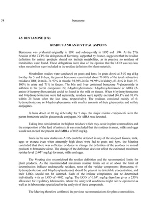 38 bentazone
4.5 BENTAZONE (172)
RESIDUE AND ANALYTICAL ASPECTS
Bentazone was evaluated originally in 1991 and subsequently in 1992 and 1994. At the 27th
Session of the CCPR the delegation of Germany, supported by France, suggested that the residue
definition for animal products should not include metabolites, as in practice no residues of
metabolites were found. These delegations were also of the opinion that the LOD was too low
when metabolites were included in the residue definition for plant materials.
Metabolism studies were conducted on goats and hens. In goats dosed at 3-50 mg ai/kg
bw/day for 5 and 8 days, the parent bentazone constituted about 71-96% of the total radioactive
residues (TRR) in milk, 71-97% in muscle, 94-98% in fat, 91-98% in kidney, 83-84% in liver, 97-
100% in urine and 71% in faeces. The bile and liver contained bentazone N-glucuronide in
addition to the parent compound. No 6-hydroxybentazone, 8-hydroxy-bentazone or AIBA (2-
amino-N-isopropylbenzamide) could be found in the milk or tissues. When 6-hydroxybentazone
and 8-hydroxybentazone were fed separately, residues were rapidly excreted (86.1% and 91.4%
within 24 hours after the last dose, respectively). The residues consisted mainly of 6-
hydroxybentazone or 8-hydroxybentazone with smaller amounts of their glucuronide and sulfate
conjugates.
In hens dosed at 10 mg ai/hen/day for 5 days, the major residue components were the
parent bentazone and its glucuronide conjugate. No AIBA was detected.
Taking into consideration the highest residues which may occur in plant commodities and
the composition of the feed of animals, it was concluded that the residues in meat, milks and eggs
would not exceed the present draft MRLs of 0.05 mg/kg.
Since in the new studies no AIBA could be detected in any of the analysed tissues, milk,
eggs or excreta even when extremely high doses were fed to goats and hens, the Meeting
concluded that there was sufficient evidence to change the definition of the residues in animal
products to bentazone alone. The change of the definition does not affect the estimated maximum
residue level (0.05* mg/kg) for meat, milks and eggs.
The Meeting also reconsidered the residue definition and the recommended limits for
plant products. As the recommended maximum residue limits set at or about the limit of
determination indicate undetectable residues, none of the residue components (bentazone, 6-
hydroxybentazone and 8-hydroxybentazone) should be present in detectable concentration, and
their LODs should not be summed. Each of the residue components can be determined
individually with an LOD of <0.02 mg/kg. The LOD of 0.05* mg/kg therefore gives a 250%
allowance for regulatory laboratories, where the analytical conditions might not be optimized as
well as in laboratories specialized in the analysis of these compounds.
The Meeting therefore confirmed its previous recommendations for plant commodities.
 