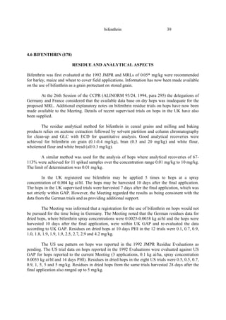 39
bifenthrin
4.6 BIFENTHRIN (178)
RESIDUE AND ANALYTICAL ASPECTS
Bifenthrin was first evaluated at the 1992 JMPR and MRLs of 0.05* mg/kg were recommended
for barley, maize and wheat to cover field applications. Information has now been made available
on the use of bifenthrin as a grain protectant on stored grain.
At the 26th Session of the CCPR (ALINORM 95/24, 1994, para 295) the delegations of
Germany and France considered that the available data base on dry hops was inadequate for the
proposed MRL. Additional explanatory notes on bifenthrin residue trials on hops have now been
made available to the Meeting. Details of recent supervised trials on hops in the UK have also
been supplied.
The residue analytical method for bifenthrin in cereal grains and milling and baking
products relies on acetone extraction followed by solvent partition and column chromatography
for clean-up and GLC with ECD for quantitative analysis. Good analytical recoveries were
achieved for bifenthrin on grain (0.1-0.4 mg/kg), bran (0.3 and 20 mg/kg) and white flour,
wholemeal flour and white bread (all 0.3 mg/kg).
A similar method was used for the analysis of hops where analytical recoveries of 67-
113% were achieved for 11 spiked samples over the concentration range 0.01 mg/kg to 10 mg/kg.
The limit of determination was 0.01 mg/kg.
In the UK registered use bifenthrin may be applied 5 times to hops at a spray
concentration of 0.004 kg ai/hl. The hops may be harvested 10 days after the final application.
The hops in the UK supervised trials were harvested 7 days after the final application, which was
not strictly within GAP. However, the Meeting regarded the results as being consistent with the
data from the German trials and as providing additional support.
The Meeting was informed that a registration for the use of bifenthrin on hops would not
be pursued for the time being in Germany. The Meeting noted that the German residues data for
dried hops, where bifenthrin spray concentrations were 0.0025-0.0038 kg ai/hl and the hops were
harvested 10 days after the final application, were within UK GAP and re-evaluated the data
according to UK GAP. Residues on dried hops at 10 days PHI in the 12 trials were 0.1, 0.7, 0.9,
1.0, 1.8, 1.9, 1.9, 1.9, 2.5, 2.7, 2.9 and 4.2 mg/kg.
The US use pattern on hops was reported in the 1992 JMPR Residue Evaluations as
pending. The US trial data on hops reported in the 1992 Evaluations were evaluated against US
GAP for hops reported to the current Meeting (3 applications, 0.1 kg ai/ha, spray concentration
0.0033 kg ai/hl and 14 days PHI). Residues in dried hops in the eight US trials were 0.5, 0.5, 0.7,
0.9, 1, 5, 5 and 5 mg/kg. Residues in dried hops from the same trials harvested 28 days after the
final application also ranged up to 5 mg/kg.
 