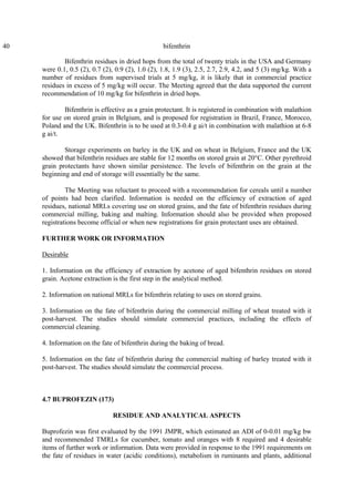 40 bifenthrin
Bifenthrin residues in dried hops from the total of twenty trials in the USA and Germany
were 0.1, 0.5 (2), 0.7 (2), 0.9 (2), 1.0 (2), 1.8, 1.9 (3), 2.5, 2.7, 2.9, 4.2, and 5 (3) mg/kg. With a
number of residues from supervised trials at 5 mg/kg, it is likely that in commercial practice
residues in excess of 5 mg/kg will occur. The Meeting agreed that the data supported the current
recommendation of 10 mg/kg for bifenthrin in dried hops.
Bifenthrin is effective as a grain protectant. It is registered in combination with malathion
for use on stored grain in Belgium, and is proposed for registration in Brazil, France, Morocco,
Poland and the UK. Bifenthrin is to be used at 0.3-0.4 g ai/t in combination with malathion at 6-8
g ai/t.
Storage experiments on barley in the UK and on wheat in Belgium, France and the UK
showed that bifenthrin residues are stable for 12 months on stored grain at 20°C. Other pyrethroid
grain protectants have shown similar persistence. The levels of bifenthrin on the grain at the
beginning and end of storage will essentially be the same.
The Meeting was reluctant to proceed with a recommendation for cereals until a number
of points had been clarified. Information is needed on the efficiency of extraction of aged
residues, national MRLs covering use on stored grains, and the fate of bifenthrin residues during
commercial milling, baking and malting. Information should also be provided when proposed
registrations become official or when new registrations for grain protectant uses are obtained.
FURTHER WORK OR INFORMATION
Desirable
1. Information on the efficiency of extraction by acetone of aged bifenthrin residues on stored
grain. Acetone extraction is the first step in the analytical method.
2. Information on national MRLs for bifenthrin relating to uses on stored grains.
3. Information on the fate of bifenthrin during the commercial milling of wheat treated with it
post-harvest. The studies should simulate commercial practices, including the effects of
commercial cleaning.
4. Information on the fate of bifenthrin during the baking of bread.
5. Information on the fate of bifenthrin during the commercial malting of barley treated with it
post-harvest. The studies should simulate the commercial process.
4.7 BUPROFEZIN (173)
RESIDUE AND ANALYTICAL ASPECTS
Buprofezin was first evaluated by the 1991 JMPR, which estimated an ADI of 0-0.01 mg/kg bw
and recommended TMRLs for cucumber, tomato and oranges with 8 required and 4 desirable
items of further work or information. Data were provided in response to the 1991 requirements on
the fate of residues in water (acidic conditions), metabolism in ruminants and plants, additional
 