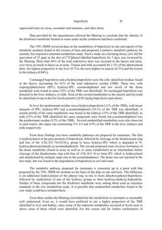 41
buprofezin
supervised trials on citrus, cucumber and tomatoes, and other items.
Data provided by the manufacturer allowed the Meeting to conclude that the identity of
the thiobiuret metabolite formed in water under acidic conditions had been confirmed.
The 1991 JMPR reviewed data on the metabolism of buprofezin in rats and reports of the
metabolic products found in the excreta of hens and proposed a tentative metabolic pathway for
animals, but required a ruminant metabolism study. Such a study on a lactating Jersey cow fed the
equivalent of 27 ppm in the diet of [14
C]phenyl-labelled buprofezin for 7 days was reviewed by
the Meeting. More than 64% of the total radioactive dose was excreted in the faeces and urine,
over twice as much in faeces as in urine. Tissues and milk accounted for 1.2% of the administered
dose, the highest proportion in the liver (0.7%), the next highest in muscle (0.2%) and the lowest
in the kidneys (0.04%).
Unchanged buprofezin and p-hydroxybuprofezin were the only identified residues found
in the faeces, accounting for 61% of the total radioactive residue (TRR). These two, with
isopropylphenylurea (IPU), hydroxy-IPU, acetamidophenol and low levels of the dione
metabolite were found in urine (35% of the TRR was identified). No unchanged buprofezin was
detected in the liver, kidneys, or milk. None of the several metabolites in the muscle and fat could
be identified owing to the low levels present (<0.02 mg/kg buprofezin equivalent).
In liver the predominant residue was p-hydroxybuprofezin (11% of the TRR), with lesser
amounts of IPU, hydroxy-IPU and p-acetamidophenol (19.1% of the TRR was identified). A
similar profile of the same metabolites was found in the kidneys (33% of the TRR identified). In
milk (15% of the TRR identified) the same compounds were found, but p-acetamidophenol was
the predominant residue (9.2% of the TRR). Several unidentified metabolites were also observed
in each matrix, the major one constituting 5.9, 4.5 and 4.9% of the TRR in the liver, kidneys and
milk respectively.
From these findings two basic metabolic pathways are proposed for ruminants. The first
is hydroxylation at the para position of buprofezin, followed by cleavage of the thiadiazinane ring
and loss of the -CH2-S-C=N-C(CH3)3 group to leave hydroxy-IPU which is degraded to N-
hydroxyphenylacetamide (p-acetamidophenol). The second proposed route involves formation of
the dione metabolite (found in urine as well as in citrus metabolism) as an intermediate before
cleavage of the thiadiazinane ring with loss of -CH2-S-C=O to form IPU which is hydroxylated
and metabolized by multiple steps also to the acetamidophenol. The dione was not reported in the
hen study, but was found in the degradation of buprofezin in soil and water.
The metabolic pathway proposed for ruminants is consistent up to a point with that
proposed by the 1991 JMPR for animals on the basis of the data on rats and hens. The difference
is an additional hydroxylation of the phenyl ring in rats to form dihydroxyphenyl-buprofezin,
followed by methylation of one of the hydroxy groups to form hydroxy-methoxy-buprofezin.
Neither of these compounds nor the thiobiuret metabolite were among those used as reference
standards in the cow metabolism study. It is possible that unidentified metabolites found in the
cow study could have included them.
From these studies the Meeting concluded that the metabolism in ruminants is reasonably
well understood. Even so, it would have preferred to see a higher proportion of the TRR
identified in liver and kidney, since some of the unknown metabolites occurred at levels near or
above some of those which were identified. For this reason and for further confirmation of
 