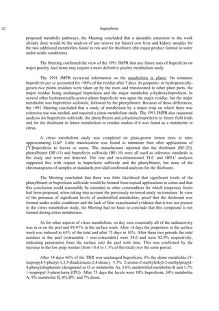 42 buprofezin
proposed metabolic pathways, the Meeting concluded that a desirable extension to the work
already done would be the analysis of any reserve (or future) cow liver and kidney samples for
the two additional metabolites found in rats and for thiobiuret (the major product formed in water
under acidic conditions).
The Meeting confirmed the view of the 1991 JMPR that any future uses of buprofezin on
major poultry feed items may require a more definitive poultry metabolism study.
The 1991 JMPR reviewed information on the metabolism in plants. On tomatoes
buprofezin per se accounted for >90% of the residue after 7 days. In geoponic- or hydroponically-
grown rice plants residues were taken up by the roots and translocated to other plant parts, the
major residue being unchanged buprofezin and the major metabolite p-hydroxybuprofezin. In
several other hydroponically-grown plants buprofezin was again the major residue, but the major
metabolite was buprofezin sulfoxide, followed by the phenylbiuret. Because of these differences,
the 1991 Meeting concluded that a study of metabolism by a major crop on which there was
extensive use was needed, and required a citrus metabolism study. The 1991 JMPR also requested
analysis for buprofezin sulfoxide, the phenylbiuret and p-hydroxybuprofezin in future field trials
and for the thiobiuret in future metabolism or residue studies if it was found as a metabolite in
citrus.
A citrus metabolism study was completed on glass-grown lemon trees at rates
approximating GAP. Little translocation was found in immature fruit after applications of
[4
C]buprofezin to leaves or stems. The manufacturer reported that the thiobiuret (BF-25),
phenylbiuret (BF-11) and buprofezin sulfoxide (BF-10) were all used as reference standards in
the study and were not detected. The one and two-dimensional TLC and HPLC analyses
supported this with respect to buprofezin sulfoxide and the phenylbiuret, but none of the
chromatograms of samples or standards provided confirmed analyses for the thiobiuret.
The Meeting concluded that there was little likelihood that significant levels of the
phenylbiuret or buprofezin sulfoxide would be formed from topical applications to citrus and that
this conclusion could reasonably be extended to other commodities for which temporary limits
had been proposed, when taking into account the previously reviewed study on tomatoes. In view
of the presence of significant levels of unidentified metabolites, proof that the thiobiuret was
formed under acidic conditions and the lack of firm experimental evidence that it was not present
in the citrus metabolism study, the Meeting had no basis to conclude that this compound is not
formed during citrus metabolism.
As for other aspects of citrus metabolism, on day zero essentially all of the radioactivity
was in or on the peel and 93-97% in the surface wash. After 14 days the proportion in the surface
wash was reduced to 65% of the total and after 75 days to 16%. After these two periods the total
residues in the peel (extractable + non-extractable) were 34.6 and were 82.9% respectively,
indicating penetration from the surface into the peel with time. This was confirmed by the
increase in the low pulp residue (from <0.4 to 1.3% of the total) over the same period.
After 14 days 66% of the TRR was unchanged buprofezin, 6% the dione metabolite (3-
isopropyl-5-phenyl-1,3,5-thiadizinane-2,4-dione), 5.7% 2-amino-2-methylethyl-2-methylpropyl-
4-phenylallophanate (designated as O or metabolite A), 3.6% unidentified metabolite B and 1.7%
1-isopropyl-3-phenylurea (IPU). After 75 days the levels were 18% buprofezin, 34% metabolite
A, 9% metabolite B, 8% IPU and 7% dione.
 