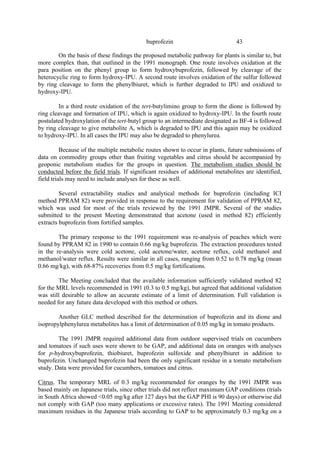 43
buprofezin
On the basis of these findings the proposed metabolic pathway for plants is similar to, but
more complex than, that outlined in the 1991 monograph. One route involves oxidation at the
para position on the phenyl group to form hydroxybuprofezin, followed by cleavage of the
heterocyclic ring to form hydroxy-IPU. A second route involves oxidation of the sulfur followed
by ring cleavage to form the phenylbiuret, which is further degraded to IPU and oxidized to
hydroxy-IPU.
In a third route oxidation of the tert-butylimino group to form the dione is followed by
ring cleavage and formation of IPU, which is again oxidized to hydroxy-IPU. In the fourth route
postulated hydroxylation of the tert-butyl group to an intermediate designated as BF-4 is followed
by ring cleavage to give metabolite A, which is degraded to IPU and this again may be oxidized
to hydroxy-IPU. In all cases the IPU may also be degraded to phenylurea.
Because of the multiple metabolic routes shown to occur in plants, future submissions of
data on commodity groups other than fruiting vegetables and citrus should be accompanied by
geoponic metabolism studies for the groups in question. The metabolism studies should be
conducted before the field trials. If significant residues of additional metabolites are identified,
field trials may need to include analyses for these as well.
Several extractability studies and analytical methods for buprofezin (including ICI
method PPRAM 82) were provided in response to the requirement for validation of PPRAM 82,
which was used for most of the trials reviewed by the 1991 JMPR. Several of the studies
submitted to the present Meeting demonstrated that acetone (used in method 82) efficiently
extracts buprofezin from fortified samples.
The primary response to the 1991 requirement was re-analysis of peaches which were
found by PPRAM 82 in 1990 to contain 0.66 mg/kg buprofezin. The extraction procedures tested
in the re-analysis were cold acetone, cold acetone/water, acetone reflux, cold methanol and
methanol/water reflux. Results were similar in all cases, ranging from 0.52 to 0.78 mg/kg (mean
0.66 mg/kg), with 68-87% recoveries from 0.5 mg/kg fortifications.
The Meeting concluded that the available information sufficiently validated method 82
for the MRL levels recommended in 1991 (0.3 to 0.5 mg/kg), but agreed that additional validation
was still desirable to allow an accurate estimate of a limit of determination. Full validation is
needed for any future data developed with this method or others.
Another GLC method described for the determination of buprofezin and its dione and
isopropylphenylurea metabolites has a limit of determination of 0.05 mg/kg in tomato products.
The 1991 JMPR required additional data from outdoor supervised trials on cucumbers
and tomatoes if such uses were shown to be GAP, and additional data on oranges with analyses
for p-hydroxybuprofezin, thiobiuret, buprofezin sulfoxide and phenylbiuret in addition to
buprofezin. Unchanged buprofezin had been the only significant residue in a tomato metabolism
study. Data were provided for cucumbers, tomatoes and citrus.
Citrus. The temporary MRL of 0.3 mg/kg recommended for oranges by the 1991 JMPR was
based mainly on Japanese trials, since other trials did not reflect maximum GAP conditions (trials
in South Africa showed <0.05 mg/kg after 127 days but the GAP PHI is 90 days) or otherwise did
not comply with GAP (too many applications or excessive rates). The 1991 Meeting considered
maximum residues in the Japanese trials according to GAP to be approximately 0.3 mg/kg on a
 
