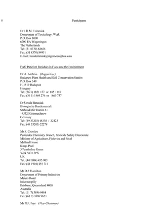 8 Participants
Dr J.H.M. Temmink
Department of Toxicology, WAU
P.O. Box 8000
6700 EA Wageningen
The Netherlands
Tel: (31 8370) 82656
Fax: (31 8370) 84931
E.mail: hanstemmink@algemeen@tox.wau
FAO Panel on Residues in Food and the Environment
Dr A. Ambrus (Rapporteur)
Budapest Plant Health and Soil Conservation Station
P.O. Box 340
H-1519 Budapest
Hungary
Tel: (36 1) 1851 177 or 1851 110
Fax: (36 1) 1869 276 or 1869 737
Dr Ursula Banasiak
Biologische Bundesanstalt
Stahnsdorfer Damm 81
14532 Kleinmachnow
Germany
Tel: (49 33203) 48338 / 22423
Fax: (49 33203) 22278
Mr S. Crossley
Pesticides Chemistry Branch, Pesticide Safety Directorate
Ministry of Agriculture, Fisheries and Food
Mallard House
Kings Pool
3 Peasholme Green
York YO1 2PX
UK
Tel: (44 1904) 455 903
Fax: (44 1904) 455 711
Mr D.J. Hamilton
Department of Primary Industries
Meiers Road
Indooroopilly
Brisbane, Queensland 4068
Australia
Tel: (61 7) 3896 9484
Fax: (61 7) 3896 9623
Mr N.F. Ives (Vice-Chairman)
 