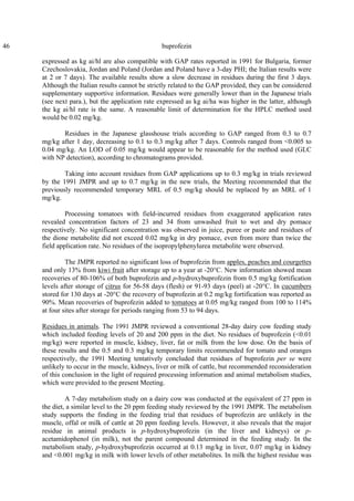 46 buprofezin
expressed as kg ai/hl are also compatible with GAP rates reported in 1991 for Bulgaria, former
Czechoslovakia, Jordan and Poland (Jordan and Poland have a 3-day PHI; the Italian results were
at 2 or 7 days). The available results show a slow decrease in residues during the first 3 days.
Although the Italian results cannot be strictly related to the GAP provided, they can be considered
supplementary supportive information. Residues were generally lower than in the Japanese trials
(see next para.), but the application rate expressed as kg ai/ha was higher in the latter, although
the kg ai/hl rate is the same. A reasonable limit of determination for the HPLC method used
would be 0.02 mg/kg.
Residues in the Japanese glasshouse trials according to GAP ranged from 0.3 to 0.7
mg/kg after 1 day, decreasing to 0.1 to 0.3 mg/kg after 7 days. Controls ranged from <0.005 to
0.04 mg/kg. An LOD of 0.05 mg/kg would appear to be reasonable for the method used (GLC
with NP detection), according to chromatograms provided.
Taking into account residues from GAP applications up to 0.3 mg/kg in trials reviewed
by the 1991 JMPR and up to 0.7 mg/kg in the new trials, the Meeting recommended that the
previously recommended temporary MRL of 0.5 mg/kg should be replaced by an MRL of 1
mg/kg.
Processing tomatoes with field-incurred residues from exaggerated application rates
revealed concentration factors of 23 and 34 from unwashed fruit to wet and dry pomace
respectively. No significant concentration was observed in juice, puree or paste and residues of
the dione metabolite did not exceed 0.02 mg/kg in dry pomace, even from more than twice the
field application rate. No residues of the isopropylphenylurea metabolite were observed.
The JMPR reported no significant loss of buprofezin from apples, peaches and courgettes
and only 13% from kiwi fruit after storage up to a year at -20°C. New information showed mean
recoveries of 80-106% of both buprofezin and p-hydroxybuprofezin from 0.5 mg/kg fortification
levels after storage of citrus for 56-58 days (flesh) or 91-93 days (peel) at -20°C. In cucumbers
stored for 130 days at -20°C the recovery of buprofezin at 0.2 mg/kg fortification was reported as
90%. Mean recoveries of buprofezin added to tomatoes at 0.05 mg/kg ranged from 100 to 114%
at four sites after storage for periods ranging from 53 to 94 days.
Residues in animals. The 1991 JMPR reviewed a conventional 28-day dairy cow feeding study
which included feeding levels of 20 and 200 ppm in the diet. No residues of buprofezin (<0.01
mg/kg) were reported in muscle, kidney, liver, fat or milk from the low dose. On the basis of
these results and the 0.5 and 0.3 mg/kg temporary limits recommended for tomato and oranges
respectively, the 1991 Meeting tentatively concluded that residues of buprofezin per se were
unlikely to occur in the muscle, kidneys, liver or milk of cattle, but recommended reconsideration
of this conclusion in the light of required processing information and animal metabolism studies,
which were provided to the present Meeting.
A 7-day metabolism study on a dairy cow was conducted at the equivalent of 27 ppm in
the diet, a similar level to the 20 ppm feeding study reviewed by the 1991 JMPR. The metabolism
study supports the finding in the feeding trial that residues of buprofezin are unlikely in the
muscle, offal or milk of cattle at 20 ppm feeding levels. However, it also reveals that the major
residue in animal products is p-hydroxybuprofezin (in the liver and kidneys) or p-
acetamidophenol (in milk), not the parent compound determined in the feeding study. In the
metabolism study, p-hydroxybuprofezin occurred at 0.13 mg/kg in liver, 0.07 mg/kg in kidney
and <0.001 mg/kg in milk with lower levels of other metabolites. In milk the highest residue was
 
