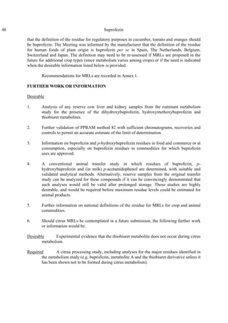 48 buprofezin
that the definition of the residue for regulatory purposes in cucumber, tomato and oranges should
be buprofezin. The Meeting was informed by the manufacturer that the definition of the residue
for human foods of plant origin is buprofezin per se in Spain, The Netherlands, Belgium,
Switzerland and Japan. The definition may need to be re-assessed if MRLs are proposed in the
future for additional crop types (since metabolism varies among crops) or if the need is indicated
when the desirable information listed below is provided.
Recommendations for MRLs are recorded in Annex 1.
FURTHER WORK OR INFORMATION
Desirable
1. Analysis of any reserve cow liver and kidney samples from the ruminant metabolism
study for the presence of the dihydroxybuprofezin, hydroxymethoxybuprofezin and
thiobiuret metabolites.
2. Further validation of PPRAM method 82 with sufficient chromatograms, recoveries and
controls to permit an accurate estimate of the limit of determination.
3. Information on buprofezin and p-hydroxybuprofezin residues in food and commerce or at
consumption, especially on buprofezin residues in commodities for which buprofezin
uses are approved.
4. A conventional animal transfer study in which residues of buprofezin, p-
hydroxybuprofezin and (in milk) p-acetamidophenol are determined, with suitable and
validated analytical methods. Alternatively, reserve samples from the original transfer
study can be analyzed for these compounds if it can be convincingly demonstrated that
such analyses would still be valid after prolonged storage. These studies are highly
desirable, and would be required before maximum residue levels could be estimated for
animal products.
5. Further information on national definitions of the residue for MRLs for crop and animal
commodities.
6. Should citrus MRLs be contemplated in a future submission, the following further work
or information would be:
Desirable Experimental evidence that the thiobiuret metabolite does not occur during citrus
metabolism.
Required A citrus processing study, including analyses for the major residues identified in
the metabolism study (e.g. buprofezin, metabolite A and the thiobiuret derivative unless it
has been shown not to be formed during citrus metabolism).
 