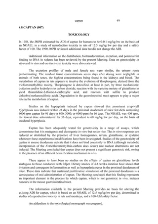 49
captan
4.8 CAPTAN (007)
TOXICOLOGY
In 1984, the JMPR estimated the ADI of captan for humans to be 0-0.1 mg/kg bw on the basis of
an NOAEL in a study of reproductive toxicity in rats of 12.5 mg/kg bw per day and a safety
factor of 100. The 1990 JMPR reviewed additional data but did not change the ADI.
Additional information on the distribution, biotransformation, excretion, and potential for
binding to DNA in rodents has been reviewed by the present Meeting. Data on genotoxicity in
vitro and in vivo and on short-term toxicity were also reviewed.
The excretion profiles of male and female rats were similar, the urinary route
predominating. The residual tissue concentrations seven days after dosing were negligible in
animals of both sexes, the highest concentrations being found in the kidneys and blood. The
metabolism of captan in rats appears to involve the evolution of thiophosgene, derived from the
trichloromethylthio moiety. Thiophosgene is detoxified, at least in part, by three mechanisms:
oxidation and/or hydrolysis to carbon dioxide; reaction with the cysteine moiety of glutathione to
yield thiazolidine-2-thione-4-carboxylic acid; and reaction with sulfite to produce
dithiobis(methanesulfonic acid). Degradation in the gastrointestinal tract appears to play a major
role in the metabolism of captan.
Studies on the hyperplasia induced by captan showed that prominent crypt-cell
hyperplasia was induced within 28 days in the proximal duodenum of mice fed diets containing
6000 ppm captan for 91 days or 800, 3000, or 6000 ppm for 56 days. The NOAEL was 400 ppm,
the lowest dose administered for 56 days, equivalent to 60 mg/kg bw per day, on the basis of
duodenal hyperplasia.
Captan has been adequately tested for genotoxicity in a range of assays, which
demonstrate that it is mutagenic and clastogenic in vitro but not in vivo. The in-vitro responses are
reduced or abolished by the presence of liver homogenates, serum, glutathione, or cysteine
whenever these experimental modifications have been investigated. Studies of the genotoxicity of
captan in mouse duodenum indicate that it does not bind covalently to DNA (although metabolic
incorporation of the N-trichloromethylthio-carbon does occur) and nuclear aberrations are not
induced. The Meeting concluded that captan does not present a significant genotoxic risk, owing
to the presence of an efficient detoxification mechanism in vivo.
There appear to have been no studies on the effects of captan on glutathione levels
analogous to those conducted with folpet. Dietary studies of 4-8 weeks duration have shown that
irritation and consequent inflammation as well as hyperplasia occur in the proximal duodenum of
mice. These data indicate that sustained proliferative stimulation of the proximal duodenum is a
consequence of oral administration of captan. The Meeting concluded that this finding represents
an important element in the process by which captan, which is not genotoxic in vivo, induces
tumours in the mouse gastrointestinal tract.
The information available to the present Meeting provides no basis for altering the
existing ADI for captan, which is based on an NOAEL of 12.5 mg/kg bw per day, determined in
studies of reproductive toxicity in rats and monkeys, and a 100-fold safety factor.
An addendum to the toxicological monograph was prepared.
 