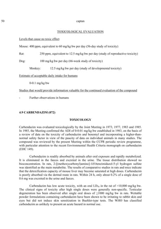 50 captan
TOXICOLOGICAL EVALUATION
Levels that cause no toxic effect
Mouse: 400 ppm, equivalent to 60 mg/kg bw per day (56-day study of toxicity)
Rat: 250 ppm, equivalent to 12.5 mg/kg bw per day (study of reproductive toxicity)
Dog: 100 mg/kg bw per day (66-week study of toxicity)
Monkey: 12.5 mg/kg bw per day (study of developmental toxicity)
Estimate of acceptable daily intake for humans
0-0.1 mg/kg bw
Studies that would provide information valuable for the continued evaluation of the compound
- Further observations in humans
4.9 CARBENDAZIM (072)
TOXICOLOGY
Carbendazim was evaluated toxicologically by the Joint Meeting in 1973, 1977, 1983 and 1985.
In 1985, the Meeting confirmed the ADI of 0-0.01 mg/kg bw established in 1983, on the basis of
a review of data on the toxicity of carbendazim and benomyl and incorporating a higher-than-
normal safety factor in view of the paucity of data on individual animals in many studies. The
compound was reviewed by the present Meeting within the CCPR periodic review programme,
with particular attention to the recent Environmental Health Criteria monograph on carbendazim
(EHC 149).
Carbendazim is readily absorbed by animals after oral exposure and rapidly metabolized.
It is eliminated in the faeces and excreted in the urine. The tissue distribution showed no
bioconcentration. In rats, 2-[(methoxycarbonyl)amino]-1H-benzimidazol-5-yl hydrogen sulfate
was identified as the main metabolite. The results of comparative studies in rats and mice indicate
that the detoxification capacity of mouse liver may become saturated at high doses. Carbendazim
is poorly absorbed via the dermal route in rats. Within 24 h, only about 0.2% of a single dose of
0.6 mg was excreted in the urine and faeces.
Carbendazim has low acute toxicity, with an oral LD50 in the rat of >10,000 mg/kg bw.
The clinical signs of toxicity after high single doses were generally non-specific. Testicular
degeneration has been observed after single oral doses of >1000 mg/kg bw in rats. Wettable
powder formulations containing carbendazim have been shown to be irritating to rabbit skin and
eyes but did not induce skin sensitization in Buehler-type tests. The WHO has classified
carbendazim as unlikely to present an acute hazard in normal use.
 