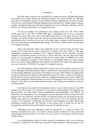 51
carbendazim
In 90-day dietary studies in rats, increased liver weight was seen at 1350 ppm (the highest
dose tested in one study), without any histological change. The overall NOAEL was 500 ppm,
equivalent to 50 mg/kg bw per day. In dogs treated by dietary administration for up to two years
at levels up to and including 4500 ppm, hepatotoxicity (increased liver weight, hepatic cirrhosis,
swollen vacuolated hepatocytes and chronic hepatitis) was seen at 500 ppm and above, and the
NOAEL was 100 ppm, equivalent to 2.5 mg/kg bw per day.
Two two-year studies were conducted in rats at dietary levels of 0, 100 , 500 or 2500-
10,000 ppm and 0, 150, 300 or 2000-10,000 ppm. Carbendazim did not have carcinogenic
potential, but some effects were seen at the highest doses tested. In one study there was some
evidence of testicular atrophy, and in the other an increased incidence of diffuse proliferation of
parafollicular cells in the thyroid was seen. In the latter study, evidence of mild hepatotoxicity
was seen in the absence of histopathological change. The NOAEL in both studies was equivalent
to 15 mg/kg bw per day.
Three carcinogenicity studies were performed in mice. In Swiss mice and CD-1 mice
treated for 80 weeks and two years, respectively, at dietary levels up to 5000 or 7500 ppm,
carbendazim increased the incidence of liver tumours. Because of the minimally increased
incidence of proliferative lesions of the liver at 150 or 500 ppm in the diet (the lowest doses
tested), it was not possible to establish no-effect levels in these studies. In NMRKf mice, which
have a low spontaneous incidence of liver tumours, no carcinogenic effect was seen at dietary
levels up to and including 5000 ppm (the highest level tested for 96 weeks), but hepatotoxicity
was seen at this dose. The NOAEL was equal to 34 mg/kg bw per day.
In a three-generation study of reproductive toxicity, rats were fed dietary levels of 0, 150,
300 or 2000 ppm. Carbendazim had no effect on reproduction or development at dietary levels up
to and including 2000 ppm (equivalent to 120 mg/kg bw per day). Male fertility was depressed in
rats given carbendazim by gavage at 200 mg/kg bw per day for 85 days. A dose of 50 mg/kg bw
per day (the lowest dose tested) caused a decrease in epididymal sperm counts. After a single oral
dose to rats, disruption of spermatogenesis was seen at 100 mg/kg bw but no effect was seen at 50
mg/kg bw. The effect was associated with loss of germ cells resulting from inhibition of Sertoli-
cell microtubules.
Carbendazim was tested for developmental toxicity in rats at doses between 5 and 3000
mg/kg bw per day on days 6-15 of gestation. It was fetotoxic and teratogenic at 20 mg/kg bw per
day and above, the main effects being microphthalmia and hydrocephaly. The NOAEL for
fetotoxicity and teratogenicity was 10 mg/kg bw per day; maternal toxicity was observed at 90
mg/kg bw per day and above, and the NOAEL for maternal toxicity was 20 mg/kg bw per day.
Rabbits were exposed to carbendazim by gavage at doses of 0, 10, 20 or 125 mg/kg bw per day
on days 7-19 of gestation. Carbendazim was fetotoxic and teratogenic, the major effects being
malformed vertebrae and ribs. The NOAELs in this species were 10 mg/kg bw per day for
teratogenicity and fetotoxicity and 20 mg/kg bw per day for maternal toxicity.
Carbendazim has been adequately tested for genotoxicity in a range of assays. The
Meeting concluded that it does not directly damage genetic material but causes numerical
chromosomal aberrations both in vitro and in vivo as a result of its interference with the mitotic
spindle proteins.
In an epidemiological study of workers exposed to carbendazim, there was no reduction
in fertility, as indicated by the birth rates, among the study population. Spermatogenesis in the
 