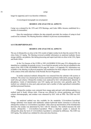 54 cartap
longer be supported, and it was therefore withdrawn.
A toxicological monograph was not prepared.
RESIDUE AND ANALYTICAL ASPECTS
Cartap was evaluated by the 1976 and 1978 Meetings, and Codex MRLs became established for a
number of commodities.
Since the manufacturer withdrew the data originally provided, the residues of cartap in food
could not be evaluated. The Meeting therefore withdrew its previous recommendations.
4.11 CHLORPYRIFOS (017)
RESIDUE AND ANALYTICAL ASPECTS
The use of chlorpyrifos on citrus in the USA results in higher residue levels than the current CXL for
citrus fruits, 0.3 mg/kg. The Meeting reviewed available information on analytical methods, frozen
storage stability, use patterns, fate during processing and supervised trials on citrus in the USA, Spain
and South Africa.
At the 21st Session of the CCPR in 1993 (ALINORM 93/24A para 251) chlorpyrifos was
identified as a candidate for periodic review. It was listed for periodic review but not scheduled in the
report of the 1995 CCPR (ALINORM 95/24A page 99, Annex 1 of Appendix IV). Information was
available to the Meeting on physical properties and metabolism but these subjects are best reviewed
in the context of the entire data base in the Periodic Review Programme.
In residue analytical methods chlorpyrifos was extracted from the substrate with acetone or
methanol. The extract was cleaned up by hexane-acetonitrile partitions followed by passage through a
small silica gel column. Chlorpyrifos residues were analysed by GLC with photometric detection of
phosphorus. Limits of determination were 0.01 mg/kg and recoveries were generally good. The
method was validated on citrus peel, pulp and juice and a number of other agricultural commodities
and their processed fractions.
Chlorpyrifos residues were extracted from orange pulp and peel with dichloromethane in a
method used in South African trials. Clean-up was effected by solvent partitioning and Florisil
column chromatography, and residues were measured by GLC with an FPD. The LOD was 0.01
mg/kg.
An analytical method was also available for the metabolite 3,5,6-trichloro-2-pyridinol.
Orange substrates were heated with methanolic sodium hydroxide before extraction to convert the
chlorpyrifos residues to 3,5,6-trichloro-2-pyridinol. After clean-up and formation of the trimethylsilyl
derivative the residue was determined by GLC with EC detection. The method measures the total
residue, chlorpyrifos + 3,5,6-trichloro-2-pyridinol. When a duplicate sample is analysed for
chlorpyrifos alone the level of 3,5,6-trichloro-2-pyridinol is estimated by difference. The LOD was
0.05 mg/kg. The method was validated for citrus and citrus fractions.
 