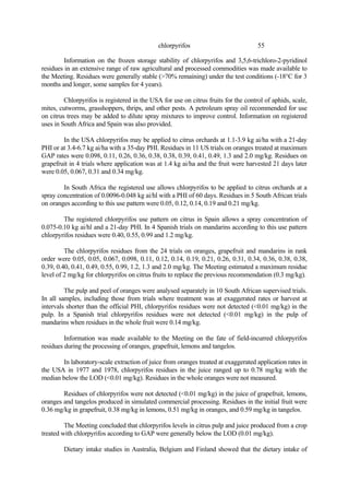 55
chlorpyrifos
Information on the frozen storage stability of chlorpyrifos and 3,5,6-trichloro-2-pyridinol
residues in an extensive range of raw agricultural and processed commodities was made available to
the Meeting. Residues were generally stable (>70% remaining) under the test conditions (-18°C for 3
months and longer, some samples for 4 years).
Chlorpyrifos is registered in the USA for use on citrus fruits for the control of aphids, scale,
mites, cutworms, grasshoppers, thrips, and other pests. A petroleum spray oil recommended for use
on citrus trees may be added to dilute spray mixtures to improve control. Information on registered
uses in South Africa and Spain was also provided.
In the USA chlorpyrifos may be applied to citrus orchards at 1.1-3.9 kg ai/ha with a 21-day
PHI or at 3.4-6.7 kg ai/ha with a 35-day PHI. Residues in 11 US trials on oranges treated at maximum
GAP rates were 0.098, 0.11, 0.26, 0.36, 0.38, 0.38, 0.39, 0.41, 0.49, 1.3 and 2.0 mg/kg. Residues on
grapefruit in 4 trials where application was at 1.4 kg ai/ha and the fruit were harvested 21 days later
were 0.05, 0.067, 0.31 and 0.34 mg/kg.
In South Africa the registered use allows chlorpyrifos to be applied to citrus orchards at a
spray concentration of 0.0096-0.048 kg ai/hl with a PHI of 60 days. Residues in 5 South African trials
on oranges according to this use pattern were 0.05, 0.12, 0.14, 0.19 and 0.21 mg/kg.
The registered chlorpyrifos use pattern on citrus in Spain allows a spray concentration of
0.075-0.10 kg ai/hl and a 21-day PHI. In 4 Spanish trials on mandarins according to this use pattern
chlorpyrifos residues were 0.40, 0.55, 0.99 and 1.2 mg/kg.
The chlorpyrifos residues from the 24 trials on oranges, grapefruit and mandarins in rank
order were 0.05, 0.05, 0.067, 0.098, 0.11, 0.12, 0.14, 0.19, 0.21, 0.26, 0.31, 0.34, 0.36, 0.38, 0.38,
0.39, 0.40, 0.41, 0.49, 0.55, 0.99, 1.2, 1.3 and 2.0 mg/kg. The Meeting estimated a maximum residue
level of 2 mg/kg for chlorpyrifos on citrus fruits to replace the previous recommendation (0.3 mg/kg).
The pulp and peel of oranges were analysed separately in 10 South African supervised trials.
In all samples, including those from trials where treatment was at exaggerated rates or harvest at
intervals shorter than the official PHI, chlorpyrifos residues were not detected (<0.01 mg/kg) in the
pulp. In a Spanish trial chlorpyrifos residues were not detected (<0.01 mg/kg) in the pulp of
mandarins when residues in the whole fruit were 0.14 mg/kg.
Information was made available to the Meeting on the fate of field-incurred chlorpyrifos
residues during the processing of oranges, grapefruit, lemons and tangelos.
In laboratory-scale extraction of juice from oranges treated at exaggerated application rates in
the USA in 1977 and 1978, chlorpyrifos residues in the juice ranged up to 0.78 mg/kg with the
median below the LOD (<0.01 mg/kg). Residues in the whole oranges were not measured.
Residues of chlorpyrifos were not detected (<0.01 mg/kg) in the juice of grapefruit, lemons,
oranges and tangelos produced in simulated commercial processing. Residues in the initial fruit were
0.36 mg/kg in grapefruit, 0.38 mg/kg in lemons, 0.51 mg/kg in oranges, and 0.59 mg/kg in tangelos.
The Meeting concluded that chlorpyrifos levels in citrus pulp and juice produced from a crop
treated with chlorpyrifos according to GAP were generally below the LOD (0.01 mg/kg).
Dietary intake studies in Australia, Belgium and Finland showed that the dietary intake of
 
