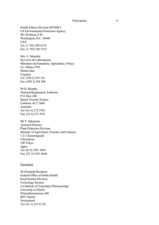 9
Participants
Health Effects Division (H7509C)
US Environmental Protection Agency
401 M Street, S.W.
Washington, D.C. 20460
USA
Tel: (1 703) 305 6378
Fax: (1 703) 305 5147
Mrs E. Masoller
Servicios de Laboratorios
Ministerio de Ganaderia, Agricultura y Pesca
Av. Millan 4703
Montevideo
Uruguay
Tel: (598 2) 393 181
Fax: (598 2) 396 508
Dr D. Murphy
National Registration Authority
P.O. Box 240
Queen Victoria Terrace
Canberra ACT 2600
Australia
Tel: (61 6) 272 3793
Fax: (61 6) 272 3551
Mr T. Sakamoto
Assistant Director
Plant Protection Division
Ministry of Agriculture, Forestry and Fisheries
1-2-1 Kasumigaseki
Chiyoda-ku
100 Tokyo
Japan
Tel: (813) 3501 3964
Fax: (81 3) 3591 6640
Secretariat
Dr Elisabeth Bosshard
Federal Office of Public Health
Food Science Division
Toxicology Section
c/o Institute of Veterinary Pharmacology
University of Zürich
Winterthurerstrasse 260
8057 Zürich
Switzerland
Tel: (41 1) 257 61 03
 