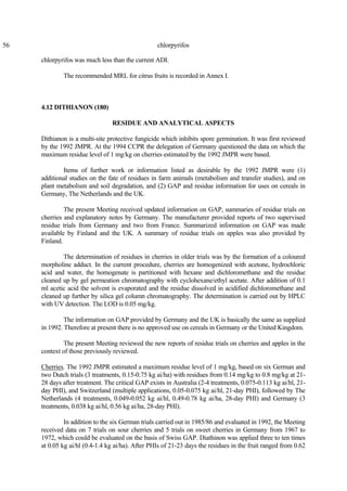 56 chlorpyrifos
chlorpyrifos was much less than the current ADI.
The recommended MRL for citrus fruits is recorded in Annex I.
4.12 DITHIANON (180)
RESIDUE AND ANALYTICAL ASPECTS
Dithianon is a multi-site protective fungicide which inhibits spore germination. It was first reviewed
by the 1992 JMPR. At the 1994 CCPR the delegation of Germany questioned the data on which the
maximum residue level of 1 mg/kg on cherries estimated by the 1992 JMPR were based.
Items of further work or information listed as desirable by the 1992 JMPR were (1)
additional studies on the fate of residues in farm animals (metabolism and transfer studies), and on
plant metabolism and soil degradation, and (2) GAP and residue information for uses on cereals in
Germany, The Netherlands and the UK.
The present Meeting received updated information on GAP, summaries of residue trials on
cherries and explanatory notes by Germany. The manufacturer provided reports of two supervised
residue trials from Germany and two from France. Summarized information on GAP was made
available by Finland and the UK. A summary of residue trials on apples was also provided by
Finland.
The determination of residues in cherries in older trials was by the formation of a coloured
morpholine adduct. In the current procedure, cherries are homogenized with acetone, hydrochloric
acid and water, the homogenate is partitioned with hexane and dichloromethane and the residue
cleaned up by gel permeation chromatography with cyclohexane/ethyl acetate. After addition of 0.1
ml acetic acid the solvent is evaporated and the residue dissolved in acidified dichloromethane and
cleaned up further by silica gel column chromatography. The determination is carried out by HPLC
with UV detection. The LOD is 0.05 mg/kg.
The information on GAP provided by Germany and the UK is basically the same as supplied
in 1992. Therefore at present there is no approved use on cereals in Germany or the United Kingdom.
The present Meeting reviewed the new reports of residue trials on cherries and apples in the
context of those previously reviewed.
Cherries. The 1992 JMPR estimated a maximum residue level of 1 mg/kg, based on six German and
two Dutch trials (3 treatments, 0.15-0.75 kg ai/ha) with residues from 0.14 mg/kg to 0.8 mg/kg at 21-
28 days after treatment. The critical GAP exists in Australia (2-4 treatments, 0.075-0.113 kg ai/hl, 21-
day PHI), and Switzerland (multiple applications, 0.05-0.075 kg ai/hl, 21-day PHI), followed by The
Netherlands (4 treatments, 0.049-0.052 kg ai/hl, 0.49-0.78 kg ai/ha, 28-day PHI) and Germany (3
treatments, 0.038 kg ai/hl, 0.56 kg ai/ha, 28-day PHI).
In addition to the six German trials carried out in 1985/86 and evaluated in 1992, the Meeting
received data on 7 trials on sour cherries and 5 trials on sweet cherries in Germany from 1967 to
1972, which could be evaluated on the basis of Swiss GAP. Diathinon was applied three to ten times
at 0.05 kg ai/hl (0.4-1.4 kg ai/ha). After PHIs of 21-23 days the residues in the fruit ranged from 0.62
 