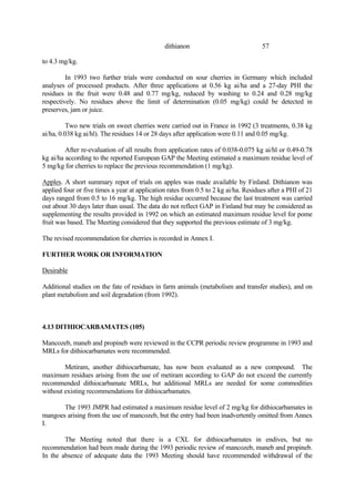 57
dithianon
to 4.3 mg/kg.
In 1993 two further trials were conducted on sour cherries in Germany which included
analyses of processed products. After three applications at 0.56 kg ai/ha and a 27-day PHI the
residues in the fruit were 0.48 and 0.77 mg/kg, reduced by washing to 0.24 and 0.28 mg/kg
respectively. No residues above the limit of determination (0.05 mg/kg) could be detected in
preserves, jam or juice.
Two new trials on sweet cherries were carried out in France in 1992 (3 treatments, 0.38 kg
ai/ha, 0.038 kg ai/hl). The residues 14 or 28 days after application were 0.11 and 0.05 mg/kg.
After re-evaluation of all results from application rates of 0.038-0.075 kg ai/hl or 0.49-0.78
kg ai/ha according to the reported European GAP the Meeting estimated a maximum residue level of
5 mg/kg for cherries to replace the previous recommendation (1 mg/kg).
Apples. A short summary repot of trials on apples was made available by Finland. Dithianon was
applied four or five times a year at application rates from 0.5 to 2 kg ai/ha. Residues after a PHI of 21
days ranged from 0.5 to 16 mg/kg. The high residue occurred because the last treatment was carried
out about 30 days later than usual. The data do not reflect GAP in Finland but may be considered as
supplementing the results provided in 1992 on which an estimated maximum residue level for pome
fruit was based. The Meeting considered that they supported the previous estimate of 3 mg/kg.
The revised recommendation for cherries is recorded in Annex I.
FURTHER WORK OR INFORMATION
Desirable
Additional studies on the fate of residues in farm animals (metabolism and transfer studies), and on
plant metabolism and soil degradation (from 1992).
4.13 DITHIOCARBAMATES (105)
Mancozeb, maneb and propineb were reviewed in the CCPR periodic review programme in 1993 and
MRLs for dithiocarbamates were recommended.
Metiram, another dithiocarbamate, has now been evaluated as a new compound. The
maximum residues arising from the use of metiram according to GAP do not exceed the currently
recommended dithiocarbamate MRLs, but additional MRLs are needed for some commodities
without existing recommendations for dithiocarbamates.
The 1993 JMPR had estimated a maximum residue level of 2 mg/kg for dithiocarbamates in
mangoes arising from the use of mancozeb, but the entry had been inadvertently omitted from Annex
I.
The Meeting noted that there is a CXL for dithiocarbamates in endives, but no
recommendation had been made during the 1993 periodic review of mancozeb, maneb and propineb.
In the absence of adequate data the 1993 Meeting should have recommended withdrawal of the
 