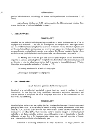 58 dithiocarbamates
previous recommendation. Accordingly, the present Meeting recommends deletion of the CXL for
endive.
A consolidated list of current JMPR recommendations for dithiocarbamates, including those
arising from the use of metiram, is included in Annex I.
4.14 ETHEPHON (106)
TOXICOLOGY
Ethephon was last reviewed toxicologically by the 1993 JMPR, which established an ADI of 0-0.05
mg/kg bw was established. At that time, the Meeting noted that ethephon was a dibasic phosphonic
acid and could therefore not phosphorylate hydrolases at the serine residue. Inhibition of plasma and
erythrocyte, but not brain, cholinesterase has however been seen in vivo. Neither data on the pure
compound nor the results of in-vitro studies were available. The Meeting considered that the effects
on cholinesterase required clarification and recommended re-evaluation of the compound in 1995.
The Meeting was aware that pure and technical-grade ethephon and six manufacturing
impurities in technical-grade ethephon are being tested for cholinesterase inhibition in rat plasma and
erythrocytes in vitro. As a final report on this study is expected to be available in April 1996, the
Committee recommended re-evaluation of ethephon in 1997.
The meeting maintained the ADI of 0-0.05 mg/kg bw.
A toxicological monograph was not prepared.
4.15 FENARIMOL (191)
(±)-2,4′-dichloro-á-(pyrimidin-5-yl)benzhydryl alcohol
Fenarimol is a pyrimidin-5-yl benzhydrol systemic fungicide, which is available in several
formulations, the most important being emulsifiable concentrates, suspension concentrates, and
wettable powders. It is registered for use on many crops world-wide. It was considered for the first
time by the present Meeting.
TOXICOLOGY
Fenarimol given orally to rats was rapidly absorbed, distributed and excreted. Elimination occurred
principally in the faeces (76-83%), mainly as a result of biliary excretion, and to a lesser extent in the
urine (6.5-9.2%). Residue levels in tissues were relatively low. Dermal absorption of fenarimol by
monkeys was low (about 2.5%). There was some barrier to placental transport of fenarimol-derived
radiolabel in rats during part of the gestation period. Although the levels of the radiolabel in the milk
of lactating rats were three to five times those in the plasma, only a very small proportion of the dose
(< 0.1%) was eliminated in the milk of a lactating goat.
Fenarimol is extensively metabolized to many metabolites. The major pathways are
 