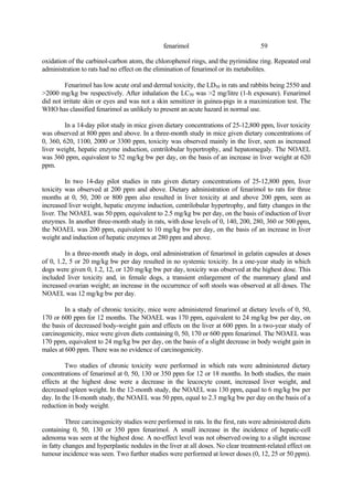 59
fenarimol
oxidation of the carbinol-carbon atom, the chlorophenol rings, and the pyrimidine ring. Repeated oral
administration to rats had no effect on the elimination of fenarimol or its metabolites.
Fenarimol has low acute oral and dermal toxicity, the LD50 in rats and rabbits being 2550 and
>2000 mg/kg bw respectively. After inhalation the LC50 was >2 mg/litre (1-h exposure). Fenarimol
did not irritate skin or eyes and was not a skin sensitizer in guinea-pigs in a maximization test. The
WHO has classified fenarimol as unlikely to present an acute hazard in normal use.
In a 14-day pilot study in mice given dietary concentrations of 25-12,800 ppm, liver toxicity
was observed at 800 ppm and above. In a three-month study in mice given dietary concentrations of
0, 360, 620, 1100, 2000 or 3300 ppm, toxicity was observed mainly in the liver, seen as increased
liver weight, hepatic enzyme induction, centrilobular hypertrophy, and hepatomegaly. The NOAEL
was 360 ppm, equivalent to 52 mg/kg bw per day, on the basis of an increase in liver weight at 620
ppm.
In two 14-day pilot studies in rats given dietary concentrations of 25-12,800 ppm, liver
toxicity was observed at 200 ppm and above. Dietary administration of fenarimol to rats for three
months at 0, 50, 200 or 800 ppm also resulted in liver toxicity at and above 200 ppm, seen as
increased liver weight, hepatic enzyme induction, centrilobular hypertrophy, and fatty changes in the
liver. The NOAEL was 50 ppm, equivalent to 2.5 mg/kg bw per day, on the basis of induction of liver
enzymes. In another three-month study in rats, with dose levels of 0, 140, 200, 280, 360 or 500 ppm,
the NOAEL was 200 ppm, equivalent to 10 mg/kg bw per day, on the basis of an increase in liver
weight and induction of hepatic enzymes at 280 ppm and above.
In a three-month study in dogs, oral administration of fenarimol in gelatin capsules at doses
of 0, 1.2, 5 or 20 mg/kg bw per day resulted in no systemic toxicity. In a one-year study in which
dogs were given 0, 1.2, 12, or 120 mg/kg bw per day, toxicity was observed at the highest dose. This
included liver toxicity and, in female dogs, a transient enlargement of the mammary gland and
increased ovarian weight; an increase in the occurrence of soft stools was observed at all doses. The
NOAEL was 12 mg/kg bw per day.
In a study of chronic toxicity, mice were administered fenarimol at dietary levels of 0, 50,
170 or 600 ppm for 12 months. The NOAEL was 170 ppm, equivalent to 24 mg/kg bw per day, on
the basis of decreased body-weight gain and effects on the liver at 600 ppm. In a two-year study of
carcinogenicity, mice were given diets containing 0, 50, 170 or 600 ppm fenarimol. The NOAEL was
170 ppm, equivalent to 24 mg/kg bw per day, on the basis of a slight decrease in body weight gain in
males at 600 ppm. There was no evidence of carcinogenicity.
Two studies of chronic toxicity were performed in which rats were administered dietary
concentrations of fenarimol at 0, 50, 130 or 350 ppm for 12 or 18 months. In both studies, the main
effects at the highest dose were a decrease in the leucocyte count, increased liver weight, and
decreased spleen weight. In the 12-month study, the NOAEL was 130 ppm, equal to 6 mg/kg bw per
day. In the 18-month study, the NOAEL was 50 ppm, equal to 2.3 mg/kg bw per day on the basis of a
reduction in body weight.
Three carcinogenicity studies were performed in rats. In the first, rats were administered diets
containing 0, 50, 130 or 350 ppm fenarimol. A small increase in the incidence of hepatic-cell
adenoma was seen at the highest dose. A no-effect level was not observed owing to a slight increase
in fatty changes and hyperplastic nodules in the liver at all doses. No clear treatment-related effect on
tumour incidence was seen. Two further studies were performed at lower doses (0, 12, 25 or 50 ppm).
 