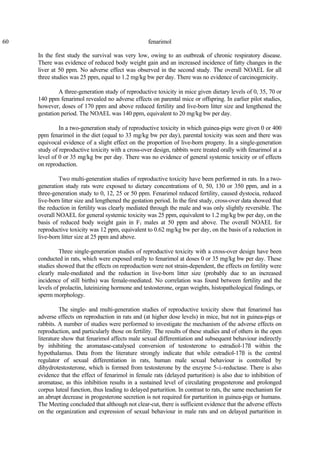 60 fenarimol
In the first study the survival was very low, owing to an outbreak of chronic respiratory disease.
There was evidence of reduced body weight gain and an increased incidence of fatty changes in the
liver at 50 ppm. No adverse effect was observed in the second study. The overall NOAEL for all
three studies was 25 ppm, equal to 1.2 mg/kg bw per day. There was no evidence of carcinogenicity.
A three-generation study of reproductive toxicity in mice given dietary levels of 0, 35, 70 or
140 ppm fenarimol revealed no adverse effects on parental mice or offspring. In earlier pilot studies,
however, doses of 170 ppm and above reduced fertility and live-born litter size and lengthened the
gestation period. The NOAEL was 140 ppm, equivalent to 20 mg/kg bw per day.
In a two-generation study of reproductive toxicity in which guinea-pigs were given 0 or 400
ppm fenarimol in the diet (equal to 33 mg/kg bw per day), parental toxicity was seen and there was
equivocal evidence of a slight effect on the proportion of live-born progeny. In a single-generation
study of reproductive toxicity with a cross-over design, rabbits were treated orally with fenarimol at a
level of 0 or 35 mg/kg bw per day. There was no evidence of general systemic toxicity or of effects
on reproduction.
Two multi-generation studies of reproductive toxicity have been performed in rats. In a two-
generation study rats were exposed to dietary concentrations of 0, 50, 130 or 350 ppm, and in a
three-generation study to 0, 12, 25 or 50 ppm. Fenarimol reduced fertility, caused dystocia, reduced
live-born litter size and lengthened the gestation period. In the first study, cross-over data showed that
the reduction in fertility was clearly mediated through the male and was only slightly reversible. The
overall NOAEL for general systemic toxicity was 25 ppm, equivalent to 1.2 mg/kg bw per day, on the
basis of reduced body weight gain in F1 males at 50 ppm and above. The overall NOAEL for
reproductive toxicity was 12 ppm, equivalent to 0.62 mg/kg bw per day, on the basis of a reduction in
live-born litter size at 25 ppm and above.
Three single-generation studies of reproductive toxicity with a cross-over design have been
conducted in rats, which were exposed orally to fenarimol at doses 0 or 35 mg/kg bw per day. These
studies showed that the effects on reproduction were not strain-dependent, the effects on fertility were
clearly male-mediated and the reduction in live-born litter size (probably due to an increased
incidence of still births) was female-mediated. No correlation was found between fertility and the
levels of prolactin, luteinizing hormone and testosterone, organ weights, histopathological findings, or
sperm morphology.
The single- and multi-generation studies of reproductive toxicity show that fenarimol has
adverse effects on reproduction in rats and (at higher dose levels) in mice, but not in guinea-pigs or
rabbits. A number of studies were performed to investigate the mechanism of the adverse effects on
reproduction, and particularly those on fertility. The results of these studies and of others in the open
literature show that fenarimol affects male sexual differentiation and subsequent behaviour indirectly
by inhibiting the aromatase-catalysed conversion of testosterone to estradiol-17ß within the
hypothalamus. Data from the literature strongly indicate that while estradiol-17ß is the central
regulator of sexual differentiation in rats, human male sexual behaviour is controlled by
dihydrotestosterone, which is formed from testosterone by the enzyme 5-á-reductase. There is also
evidence that the effect of fenarimol in female rats (delayed parturition) is also due to inhibition of
aromatase, as this inhibition results in a sustained level of circulating progesterone and prolonged
corpus luteal function, thus leading to delayed parturition. In contrast to rats, the same mechanism for
an abrupt decrease in progesterone secretion is not required for parturition in guinea-pigs or humans.
The Meeting concluded that although not clear-cut, there is sufficient evidence that the adverse effects
on the organization and expression of sexual behaviour in male rats and on delayed parturition in
 