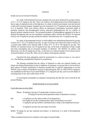 61
fenarimol
female rats are not relevant for humans.
In a study of developmental toxicity, pregnant rats were given fenarimol by gavage at doses
of 0, 5, 13 or 35 mg/kg bw per day. There was evidence of developmental toxicity (hydronephrosis)
but no signs of maternal toxicity at the high dose. In a study in which some females were also allowed
to litter and wean their progeny, pregnant rats were exposed to 0 or 35 mg/kg bw per day during days
6-15 of gestation. There were adverse effects on reproductive performance (increased length of
gestation, dystocia) and developmental toxicity (increased hydronephrosis), but no evidence of
general systemic maternal toxicity. The increased incidence of hydronephrosis appeared to be due to
delayed development and was not considered a teratogenic effect. Overall, the NOAEL for maternal
toxicity was 35 mg/kg bw per day and that for embryo- and fetotoxicity was 13 mg/kg bw per day.
In a study of developmental toxicity in which rabbits were administered fenarimol by gavage
at doses of 0, 3, 10, or 35 mg/kg bw per day, no signs of toxicity were observed in dams or fetuses. In
a second study rabbits were exposed orally to doses of 0, 15, 50 or 150 mg/kg bw per day. The
NOAEL for maternal toxicity was 50 mg/kg bw per day, on the basis of reductions in body weight
and food consumption and an increased incidence of abortions. The NOAEL for embryo- and
fetotoxicity was also 50 mg/kg bw per day, on the basis of a reduced number of live fetuses and an
increased incidence of extra ribs. There was no evidence of teratogenic potential.
Fenarimol has been adequately tested for genotoxicity in a series of assays in vitro and in
vivo. The Meeting concluded that fenarimol is not genotoxic.
The Meeting concluded that the effects of fenarimol in male rats (reduced fertility) and
female rats (delayed parturition) are due to inhibition of aromatase, an enzyme that is not involved in
these aspects of human reproduction. It therefore decided that it would be inappropriate to use the
NOAEL seen in studies of reproductive toxicity in determining the ADI. An ADI of 0-0.01 mg/kg bw
was established on the basis of an overall NOAEL of 1.2 mg/kg bw per day, seen in several studies of
carcinogenicity in rats, and a safety factor of 100.
A toxicological monograph was prepared, summarizing the data that were reviewed by the
present Meeting.
TOXICOLOGICAL EVALUATION
Levels that cause no toxic effect
Mouse: 24 mg/kg bw per day (12-month study of chronic toxicity )
20 mg/kg bw per day (three-generation study of reproductive toxicity)
Rat: 1.2 mg/kg bw per day (three studies of carcinogenicity)
0.62 mg/kg bw per day (multigeneration study of reproductive toxicity)*
13 mg/kg bw per day (embryo- and fetotoxicity in study of developmental toxicity)
Dog: 12 mg/kg bw per day (one-year study of toxicity)
Rabbit: 50 mg/kg bw per day (maternal and embryo- or fetotoxicity in a study of developmental
toxicity)
*Data considered irrelevant for evaluation with respect to human health.
 