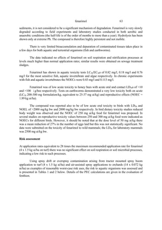 63
fenarimol
sediments, it is not considered to be a significant mechanism of degradation. Fenarimol is very slowly
degraded according to field experiments and laboratory studies conducted in both aerobic and
anaerobic conditions (the half-life is of the order of months to more than a year). Hydrolysis has been
shown only at extreme Ph. The compound is therefore highly persistent and not mobile.
There is very limited bioaccumulation and depuration of contaminated tissues takes place in
a few days for both aquatic and terrestrial organisms (fish and earthworms).
The data indicated no effects of fenarimol on soil respiration and nitrification processes at
levels much higher than normal application rates; similar results were obtained on sewage treatment
sludges.
Fenarimol has shown in aquatic toxicity tests LC50/EC50s of 0.82 mg/l, 0.18 mg/l and 0.76
mg/l for the most sensitive fish, aquatic invertebrate and algae respectively. In chronic experiments
with fish and aquatic invertebrates the NOECs were 0.43 mg/l and 0.113 mg/l.
Fenarimol was of low acute toxicity to honey bees with acute oral and contact LD50s of >10
and >100 ìg/bee respectively. Tests on earthworms demonstrated a very low toxicity both on acute
(LC50 200-300 mg formulation/kg, equivalent to 25-37 mg ai/kg) and reproductive effects (NOEC =
1.89 kg ai/ha).
The compound was reported also to be of low acute oral toxicity to birds with LD50 and
NOEL of >2000 mg/kg bw and 2000 mg/kg bw respectively. In bird dietary toxicity studies reduced
body weight was observed and the NOEC of 250 mg ai/kg food for fenarimol was proposed. In
several studies on reproductive toxicity values between 250 and 300 mg ai/kg food were indicated as
NOECs for different birds. However, it should be noted that at the dose level of 50 mg ai/kg there
was a mean reduction of 27% in the number of eggs laid but this was not statistically significant. No
data were submitted on the toxicity of fenarimol to wild mammals; the LD50 for laboratory mammals
was 2500 mg ai/kg bw.
Risk assessment
At application rates equivalent to 28 times the maximum recommended application rate for fenarimol
(4 x 1.5 kg ai/ha on turf) there was no significant effect on soil respiration or soil microbial processes,
indicating a low risk to such processes.
Using spray drift or overspray contamination arising from tractor mounted spray boom
application to turf (4 x 1.5 kg ai/ha) and air-assisted spray applications to orchards (14 x 0.072 kg
ai/ha) as examples of reasonable worst-case risk uses, the risk to aquatic organisms was assessed and
is presented in Tables 1 and 2 below. Details of the PEC calculations are given in the evaluation of
fenthion.
 