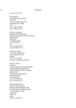10 Participants
Fax: (41 1) 257 61 07
Dr Gary Burin
Technology Sciences Group
Suite 500
1101 Seventeenth Street, N.W.
Washington, D.C. 20036
USA
Tel: (1 202) 828 8980
Fax: (1 202) 872 0745
Dr Peter J. Campbell
Pesticides Safety Directorate
Ministry of Agriculture, Fisheries and Food
Mallard House
King's Pool
3 Peasholme Green
York, YO1 2PX
UK
Tel: (44 1904) 455 910
Fax: (44 1904) 455 711
Mr David J. Clegg
142 Corkery Woods Drive
Carp, Ontario K0A 1LO
Canada
Tel: (1 613) 256 4518
Fax: same as telephone (call first)
Dr W.H. van Eck
Chairman
Codex Committee on Pesticide Residues
Food and Product Safety Division
Ministry of Health, Welfare and Sport
Postbox 3008
Sir Winston Churchillaan 362
2280 MK Rijswijk
The Netherlands
Tel: (31 70) 340 69 66
Fax: (31 70) 340 5177
Dr Kannosuke Fujimori
Division of Pharmacology
Biological Safety Research Center
National Institute of Health Sciences
18-1, Kamiyoga 1-chome
Setagaya-ku
Tokyo 158
Japan
Tel: (81 3) 3700 1141
 