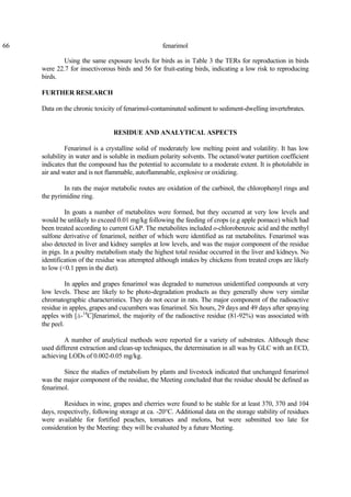 66 fenarimol
Using the same exposure levels for birds as in Table 3 the TERs for reproduction in birds
were 22.7 for insectivorous birds and 56 for fruit-eating birds, indicating a low risk to reproducing
birds.
FURTHER RESEARCH
Data on the chronic toxicity of fenarimol-contaminated sediment to sediment-dwelling invertebrates.
RESIDUE AND ANALYTICAL ASPECTS
Fenarimol is a crystalline solid of moderately low melting point and volatility. It has low
solubility in water and is soluble in medium polarity solvents. The octanol/water partition coefficient
indicates that the compound has the potential to accumulate to a moderate extent. It is photolabile in
air and water and is not flammable, autoflammable, explosive or oxidizing.
In rats the major metabolic routes are oxidation of the carbinol, the chlorophenyl rings and
the pyrimidine ring.
In goats a number of metabolites were formed, but they occurred at very low levels and
would be unlikely to exceed 0.01 mg/kg following the feeding of crops (e.g apple pomace) which had
been treated according to current GAP. The metabolites included o-chlorobenzoic acid and the methyl
sulfone derivative of fenarimol, neither of which were identified as rat metabolites. Fenarimol was
also detected in liver and kidney samples at low levels, and was the major component of the residue
in pigs. In a poultry metabolism study the highest total residue occurred in the liver and kidneys. No
identification of the residue was attempted although intakes by chickens from treated crops are likely
to low (<0.1 ppm in the diet).
In apples and grapes fenarimol was degraded to numerous unidentified compounds at very
low levels. These are likely to be photo-degradation products as they generally show very similar
chromatographic characteristics. They do not occur in rats. The major component of the radioactive
residue in apples, grapes and cucumbers was fenarimol. Six hours, 29 days and 49 days after spraying
apples with [á-14
C]fenarimol, the majority of the radioactive residue (81-92%) was associated with
the peel.
A number of analytical methods were reported for a variety of substrates. Although these
used different extraction and clean-up techniques, the determination in all was by GLC with an ECD,
achieving LODs of 0.002-0.05 mg/kg.
Since the studies of metabolism by plants and livestock indicated that unchanged fenarimol
was the major component of the residue, the Meeting concluded that the residue should be defined as
fenarimol.
Residues in wine, grapes and cherries were found to be stable for at least 370, 370 and 104
days, respectively, following storage at ca. -20°C. Additional data on the storage stability of residues
were available for fortified peaches, tomatoes and melons, but were submitted too late for
consideration by the Meeting: they will be evaluated by a future Meeting.
 