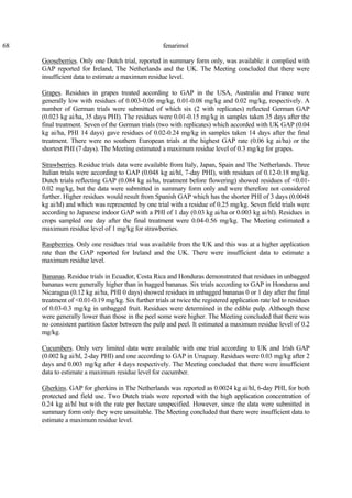 68 fenarimol
Gooseberries. Only one Dutch trial, reported in summary form only, was available: it complied with
GAP reported for Ireland, The Netherlands and the UK. The Meeting concluded that there were
insufficient data to estimate a maximum residue level.
Grapes. Residues in grapes treated according to GAP in the USA, Australia and France were
generally low with residues of 0.003-0.06 mg/kg, 0.01-0.08 mg/kg and 0.02 mg/kg, respectively. A
number of German trials were submitted of which six (2 with replicates) reflected German GAP
(0.023 kg ai/ha, 35 days PHI). The residues were 0.01-0.15 mg/kg in samples taken 35 days after the
final treatment. Seven of the German trials (two with replicates) which accorded with UK GAP (0.04
kg ai/ha, PHI 14 days) gave residues of 0.02-0.24 mg/kg in samples taken 14 days after the final
treatment. There were no southern European trials at the highest GAP rate (0.06 kg ai/ha) or the
shortest PHI (7 days). The Meeting estimated a maximum residue level of 0.3 mg/kg for grapes.
Strawberries. Residue trials data were available from Italy, Japan, Spain and The Netherlands. Three
Italian trials were according to GAP (0.048 kg ai/hl, 7-day PHI), with residues of 0.12-0.18 mg/kg.
Dutch trials reflecting GAP (0.084 kg ai/ha, treatment before flowering) showed residues of <0.01-
0.02 mg/kg, but the data were submitted in summary form only and were therefore not considered
further. Higher residues would result from Spanish GAP which has the shorter PHI of 3 days (0.0048
kg ai/hl) and which was represented by one trial with a residue of 0.25 mg/kg. Seven field trials were
according to Japanese indoor GAP with a PHI of 1 day (0.03 kg ai/ha or 0.003 kg ai/hl). Residues in
crops sampled one day after the final treatment were 0.04-0.56 mg/kg. The Meeting estimated a
maximum residue level of 1 mg/kg for strawberries.
Raspberries. Only one residues trial was available from the UK and this was at a higher application
rate than the GAP reported for Ireland and the UK. There were insufficient data to estimate a
maximum residue level.
Bananas. Residue trials in Ecuador, Costa Rica and Honduras demonstrated that residues in unbagged
bananas were generally higher than in bagged bananas. Six trials according to GAP in Honduras and
Nicaragua (0.12 kg ai/ha, PHI 0 days) showed residues in unbagged bananas 0 or 1 day after the final
treatment of <0.01-0.19 mg/kg. Six further trials at twice the registered application rate led to residues
of 0.03-0.3 mg/kg in unbagged fruit. Residues were determined in the edible pulp. Although these
were generally lower than those in the peel some were higher. The Meeting concluded that there was
no consistent partition factor between the pulp and peel. It estimated a maximum residue level of 0.2
mg/kg.
Cucumbers. Only very limited data were available with one trial according to UK and Irish GAP
(0.002 kg ai/hl, 2-day PHI) and one according to GAP in Uruguay. Residues were 0.03 mg/kg after 2
days and 0.003 mg/kg after 4 days respectively. The Meeting concluded that there were insufficient
data to estimate a maximum residue level for cucumber.
Gherkins. GAP for gherkins in The Netherlands was reported as 0.0024 kg ai/hl, 6-day PHI, for both
protected and field use. Two Dutch trials were reported with the high application concentration of
0.24 kg ai/hl but with the rate per hectare unspecified. However, since the data were submitted in
summary form only they were unsuitable. The Meeting concluded that there were insufficient data to
estimate a maximum residue level.
 
