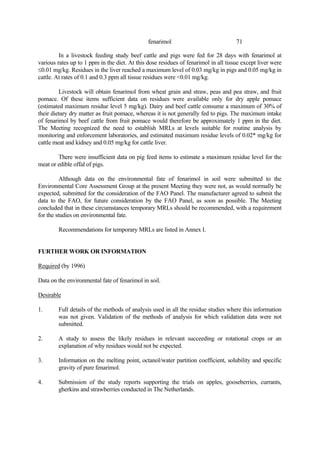 71
fenarimol
In a livestock feeding study beef cattle and pigs were fed for 28 days with fenarimol at
various rates up to 1 ppm in the diet. At this dose residues of fenarimol in all tissue except liver were
≤0.01 mg/kg. Residues in the liver reached a maximum level of 0.03 mg/kg in pigs and 0.05 mg/kg in
cattle. At rates of 0.1 and 0.3 ppm all tissue residues were <0.01 mg/kg.
Livestock will obtain fenarimol from wheat grain and straw, peas and pea straw, and fruit
pomace. Of these items sufficient data on residues were available only for dry apple pomace
(estimated maximum residue level 5 mg/kg). Dairy and beef cattle consume a maximum of 30% of
their dietary dry matter as fruit pomace, whereas it is not generally fed to pigs. The maximum intake
of fenarimol by beef cattle from fruit pomace would therefore be approximately 1 ppm in the diet.
The Meeting recognized the need to establish MRLs at levels suitable for routine analysis by
monitoring and enforcement laboratories, and estimated maximum residue levels of 0.02* mg/kg for
cattle meat and kidney and 0.05 mg/kg for cattle liver.
There were insufficient data on pig feed items to estimate a maximum residue level for the
meat or edible offal of pigs.
Although data on the environmental fate of fenarimol in soil were submitted to the
Environmental Core Assessment Group at the present Meeting they were not, as would normally be
expected, submitted for the consideration of the FAO Panel. The manufacturer agreed to submit the
data to the FAO, for future consideration by the FAO Panel, as soon as possible. The Meeting
concluded that in these circumstances temporary MRLs should be recommended, with a requirement
for the studies on environmental fate.
Recommendations for temporary MRLs are listed in Annex I.
FURTHER WORK OR INFORMATION
Required (by 1996)
Data on the environmental fate of fenarimol in soil.
Desirable
1. Full details of the methods of analysis used in all the residue studies where this information
was not given. Validation of the methods of analysis for which validation data were not
submitted.
2. A study to assess the likely residues in relevant succeeding or rotational crops or an
explanation of why residues would not be expected.
3. Information on the melting point, octanol/water partition coefficient, solubility and specific
gravity of pure fenarimol.
4. Submission of the study reports supporting the trials on apples, gooseberries, currants,
gherkins and strawberries conducted in The Netherlands.
 