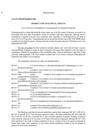 72 fenpropimorph
4.16 FENPROPIMORPH (188)
RESIDUE AND ANALYTICAL ASPECTS
(+)-cis-4-[3-(4-tert-butylphenyl)-2-methylpropyl]-2,6-dimethylmorpholine
Fenpropimorph is a fungicidal pesticide whose major use is for the control of diseases in cereals. It is
formulated into more than 49 products, mostly in mixtures with other fungicides, although the EC
formulation is reported to be the most commonly used. Typically 1-3 field applications are made at
rates of 0.3 to 0.75 kg ai/ha. Fenpropimorph was reviewed for the first time at the 1994 JMPR which
considered toxicological aspects. Owing to the late receipt of residue data the FAO Panel review was
postponed until 1995.
The fate of residues has been studied in animals, plants, soil, water and soil/water systems.
The metabolism in plants is similar to that in animals to the extent that oxidation is the first stage of
metabolism, followed by degradation of the morpholine ring. There are differences, especially in that
generally fenpropimorph is the main residue in plants but is not found in animals (fenpropimorph
reported in hen kidney is an exception).
The metabolites referred to by codes are identified below.
BF 421-1 4-{3-[4-(2-hydroxy-1,1-dimethyl)ethylphenyl]-2-methylpropyl}-cis-2,6-
dimethylmorpholine
BF 421-2 2-methyl-2-{4-[2-methyl-3-(cis-2,6-dimethylmorpholin-4-
yl)propyl]phenyl}propionic acid
BF 421-2-Me methyl 2-methyl-2-{4-[2-methyl-3-(cis-2,6-dimethylmorpholin-4-
yl)propyl]phenyl}propionate
BF 421-2 conjugate 2-methyl-2-{4-[2-methyl-3-(cis-2,6-dimethylmorpholin-4-yl)-
propyl]phenyl}propionic acid conjugate
BF 421-3 2-methyl-2-{4-[2-methyl-3-(cis-2-hydroxymethyl-6-methylmorpholin-4-
yl]propyl)phenyl}propionic acid
BF 421-4 2-methyl-2-{4-[2-methyl-3-(2-hydroxypropyl)aminopropyl]-
phenyl}propionic acid
BF 421-7 [3-(4-tert-butylphenyl)-2-methylpropyl](2-hydroxypropyl)amine
BF 421-10 cis-2,6-dimethylmorpholine
BF 421-13 4-[3-(4-tert-butylphenyl)-2-methyl-1-oxopropyl]-cis-2,6-
dimethylmorpholine
BF 421-15 4-[3-(4-tert-butylphenyl)-2-methylpropyl]-cis-2,6-dimethylmorpholine-3-
one
BF 421-16 2-methyl-2-[4-(carboxyphenyl)]propan-1-ol
BF 421-17 2-methyl-2-[4-(2-carboxypropyl)phenyl)]propionic acid
The Meeting noted that the animal metabolites (and/or their conjugates) BF 421-3, BF 421-4,
BF 421-16 and BF 421-17 had not been reported in plants. The plant metabolites BF 421-2-Me, BF
421-7, BF 421-10, BF 421-13 and BF 421-15 have not been reported in animals. Residues of most of
these would be expected to be less than 1/4 of those of the parent compound, although BF 421-7 has
been reported in one study of wheat metabolism to be at a similar level to the parent compound in
wheat straw under some conditions. In any future animal metabolism studies it may be prudent to
analyze for these plant metabolites.
 