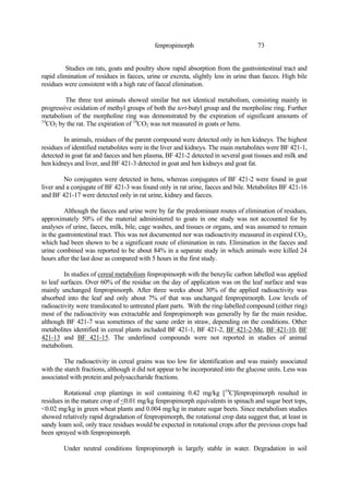 73
fenpropimorph
Studies on rats, goats and poultry show rapid absorption from the gastrointestinal tract and
rapid elimination of residues in faeces, urine or excreta, slightly less in urine than faeces. High bile
residues were consistent with a high rate of faecal elimination.
The three test animals showed similar but not identical metabolism, consisting mainly in
progressive oxidation of methyl groups of both the tert-butyl group and the morpholine ring. Further
metabolism of the morpholine ring was demonstrated by the expiration of significant amounts of
14
CO2 by the rat. The expiration of 14
CO2 was not measured in goats or hens.
In animals, residues of the parent compound were detected only in hen kidneys. The highest
residues of identified metabolites were in the liver and kidneys. The main metabolites were BF 421-1,
detected in goat fat and faeces and hen plasma, BF 421-2 detected in several goat tissues and milk and
hen kidneys and liver, and BF 421-3 detected in goat and hen kidneys and goat fat.
No conjugates were detected in hens, whereas conjugates of BF 421-2 were found in goat
liver and a conjugate of BF 421-3 was found only in rat urine, faeces and bile. Metabolites BF 421-16
and BF 421-17 were detected only in rat urine, kidney and faeces.
Although the faeces and urine were by far the predominant routes of elimination of residues,
approximately 50% of the material administered to goats in one study was not accounted for by
analyses of urine, faeces, milk, bile, cage washes, and tissues or organs, and was assumed to remain
in the gastrointestinal tract. This was not documented nor was radioactivity measured in expired CO2,
which had been shown to be a significant route of elimination in rats. Elimination in the faeces and
urine combined was reported to be about 84% in a separate study in which animals were killed 24
hours after the last dose as compared with 5 hours in the first study.
In studies of cereal metabolism fenpropimorph with the benzylic carbon labelled was applied
to leaf surfaces. Over 60% of the residue on the day of application was on the leaf surface and was
mainly unchanged fenpropimorph. After three weeks about 30% of the applied radioactivity was
absorbed into the leaf and only about 7% of that was unchanged fenpropimorph. Low levels of
radioactivity were translocated to untreated plant parts. With the ring-labelled compound (either ring)
most of the radioactivity was extractable and fenpropimorph was generally by far the main residue,
although BF 421-7 was sometimes of the same order in straw, depending on the conditions. Other
metabolites identified in cereal plants included BF 421-1, BF 421-2, BF 421-2-Me, BF 421-10, BF
421-13 and BF 421-15. The underlined compounds were not reported in studies of animal
metabolism.
The radioactivity in cereal grains was too low for identification and was mainly associated
with the starch fractions, although it did not appear to be incorporated into the glucose units. Less was
associated with protein and polysaccharide fractions.
Rotational crop plantings in soil containing 0.42 mg/kg [14
C]fenpropimorph resulted in
residues in the mature crop of <0.01 mg/kg fenpropimorph equivalents in spinach and sugar beet tops,
<0.02 mg/kg in green wheat plants and 0.004 mg/kg in mature sugar beets. Since metabolism studies
showed relatively rapid degradation of fenpropimorph, the rotational crop data suggest that, at least in
sandy loam soil, only trace residues would be expected in rotational crops after the previous crops had
been sprayed with fenpropimorph.
Under neutral conditions fenpropimorph is largely stable in water. Degradation in soil
 