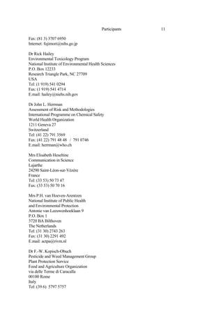 11
Participants
Fax: (81 3) 3707 6950
Internet: fujimori@nihs.go.jp
Dr Rick Hailey
Environmental Toxicology Program
National Institute of Environmental Health Sciences
P.O. Box 12233
Research Triangle Park, NC 27709
USA
Tel: (1 919) 541 0294
Fax: (1 919) 541 4714
E.mail: hailey@niehs.nih.gov
Dr John L. Herrman
Assessment of Risk and Methodologies
International Programme on Chemical Safety
World Health Organization
1211 Geneva 27
Switzerland
Tel: (41 22) 791 3569
Fax: (41 22) 791 48 48 / 791 0746
E.mail: herrman@who.ch
Mrs Elisabeth Heseltine
Communication in Science
Lajarthe
24290 Saint-Léon-sur-Vézère
France
Tel: (33 53) 50 73 47
Fax: (33 53) 50 70 16
Mrs P.H. van Hoeven-Arentzen
National Institute of Public Health
and Environmental Protection
Antonie van Leeuwenhoeklaan 9
P.O. Box 1
3720 BA Bilthoven
The Netherlands
Tel: (31 30) 2743 263
Fax: (31 30) 2291 492
E.mail: actpa@rivm.nl
Dr F.-W. Kopisch-Obuch
Pesticide and Weed Management Group
Plant Protection Service
Food and Agriculture Organization
via delle Terme di Caracalla
00100 Rome
Italy
Tel: (39 6) 5797 5757
 