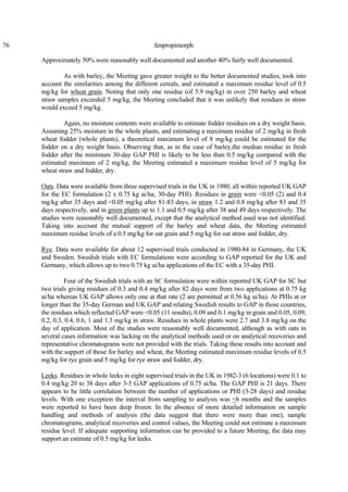 76 fenpropimorph
Approximately 50% were reasonably well documented and another 40% fairly well documented.
As with barley, the Meeting gave greater weight to the better documented studies, took into
account the similarities among the different cereals, and estimated a maximum residue level of 0.5
mg/kg for wheat grain. Noting that only one residue (of 5.9 mg/kg) in over 250 barley and wheat
straw samples exceeded 5 mg/kg, the Meeting concluded that it was unlikely that residues in straw
would exceed 5 mg/kg.
Again, no moisture contents were available to estimate fodder residues on a dry weight basis.
Assuming 25% moisture in the whole plants, and estimating a maximum residue of 2 mg/kg in fresh
wheat fodder (whole plants), a theoretical maximum level of 8 mg/kg could be estimated for the
fodder on a dry weight basis. Observing that, as in the case of barley,the median residue in fresh
fodder after the minimum 30-day GAP PHI is likely to be less than 0.5 mg/kg compared with the
estimated maximum of 2 mg/kg, the Meeting estimated a maximum residue level of 5 mg/kg for
wheat straw and fodder, dry.
Oats. Data were available from three supervised trials in the UK in 1980, all within reported UK GAP
for the EC formulation (2 x 0.75 kg ai/ha; 30-day PHI). Residues in grain were <0.05 (2) and 0.4
mg/kg after 35 days and <0.05 mg/kg after 81-83 days, in straw 1.2 and 0.8 mg/kg after 83 and 35
days respectively, and in green plants up to 1.1 and 0.5 mg/kg after 38 and 49 days respectively. The
studies were reasonably well documented, except that the analytical method used was not identified.
Taking into account the mutual support of the barley and wheat data, the Meeting estimated
maximum residue levels of a 0.5 mg/kg for oat grain and 5 mg/kg for oat straw and fodder, dry.
Rye. Data were available for about 12 supervised trials conducted in 1980-84 in Germany, the UK
and Sweden. Swedish trials with EC formulations were according to GAP reported for the UK and
Germany, which allows up to two 0.75 kg ai/ha applications of the EC with a 35-day PHI.
Four of the Swedish trials with an SC formulation were within reported UK GAP for SC but
two trials giving residues of 0.3 and 0.4 mg/kg after 82 days were from two applications at 0.75 kg
ai/ha whereas UK GAP allows only one at that rate (2 are permitted at 0.56 kg ai/ha). At PHIs at or
longer than the 35-day German and UK GAP and relating Swedish results to GAP in those countries,
the residues which reflected GAP were <0.05 (11 results), 0.09 and 0.1 mg/kg in grain and 0.05, 0.09,
0.2, 0.3, 0.4, 0.6, 1 and 1.3 mg/kg in straw. Residues in whole plants were 2.7 and 3.8 mg/kg on the
day of application. Most of the studies were reasonably well documented, although as with oats in
several cases information was lacking on the analytical methods used or on analytical recoveries and
representative chromatograms were not provided with the trials. Taking these results into account and
with the support of those for barley and wheat, the Meeting estimated maximum residue levels of 0.5
mg/kg for rye grain and 5 mg/kg for rye straw and fodder, dry.
Leeks. Residues in whole leeks in eight supervised trials in the UK in 1982-3 (6 locations) were 0.1 to
0.4 mg/kg 20 to 38 days after 3-5 GAP applications of 0.75 ai/ha. The GAP PHI is 21 days. There
appears to be little correlation between the number of applications or PHI (3-28 days) and residue
levels. With one exception the interval from sampling to analysis was <6 months and the samples
were reported to have been deep frozen. In the absence of more detailed information on sample
handling and methods of analysis (the data suggest that there were more than one), sample
chromatograms, analytical recoveries and control values, the Meeting could not estimate a maximum
residue level. If adequate supporting information can be provided to a future Meeting, the data may
support an estimate of 0.5 mg/kg for leeks.
 