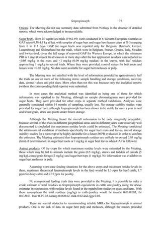 77
fenpropimorph
Onions. The Meeting did not use summary data submitted from Norway in the absence of detailed
reports, which were acknowledged to be unavailable.
Sugar beets. Over 25 supervised trials (1982-89) were conducted in 6 Western European countries at
GAP rates (0.38-1.1 kg ai/ha), with samples of sugar beet and sugar beet leaves taken at PHIs ranging
from 0 to 113 days. GAP for sugar beets was reported only for Belgium, Denmark, Greece,
Luxembourg and Switzerland but the trials, which were in Belgium, France, Greece, Italy, Sweden
and Switzerland, cover the full range of reported GAP for Western Europe, in which the minimum
PHI is 7 days (Greece). In all cases 6 or more days after the last application residues were reported as
<0.05 mg/kg in the roots and <1 mg/kg (0.09 mg/kg median) in the leaves, with leaf residues
approaching 1 mg/kg in several trials. Where they were provided, control values for both roots and
leaves were <0.05 mg/kg. No data were available for sugar beet molasses or pulp.
The Meeting was not satisfied with the level of information provided in approximately half
the trials on one or more of the following items: sample handling and storage conditions, recovery
data, control values and plot sizes. More often than not this was because only the analytical reports
(without the corresponding field reports) were submitted.
In most cases the analytical method was identified as being one of those for which
information was supplied to the Meeting, although no sample chromatograms were provided for
sugar beets. They were provided for other crops in separate method validations. Analyses were
generally conducted within 14 months of sampling, usually less. No storage stability studies were
provided for sugar beet, although fenpropimorph has been shown to be stable for over a year in soil
and wheat grain, straw and plants under frozen storage.
Although the Meeting found the overall submission to be only marginally acceptable,
because several of the trials in different geographical areas and in different years were relatively well
documented it concluded that maximum residue levels could be estimated. The Meeting considered
the submission of validation of methods specifically for sugar beet roots and leaves, and of storage
stability studies for a root crop to be highly desirable for a future JMPR evaluation in order to confirm
the estimates. The Meeting estimated that fenpropimorph residues are unlikely to exceed 0.05 mg/kg
(limit of determination) in sugar beet roots or 1 mg/kg in sugar beet leaves when GAP is followed.
Animal products. Of the crops for which maximum residue levels were estimated by the Meeting,
those which may be fed to animals include the grain (0.5 mg/kg), straws and fodders of cereals (5
mg/kg), cereal grain forage (2 mg/kg) and sugar beet tops (1 mg/kg). No information was available on
sugar beet molasses or pulp.
Assuming worst-case feeding situations for the above crops and maximum residue levels in
them, maximum theoretical fenpropimorph levels in the feed would be 1.3 ppm for beef cattle, 1.7
ppm for dairy cattle and 0.35 ppm for poultry.
No conventional feeding trials data were provided to the Meeting. It is possible to make a
crude estimate of total residues as fenpropimorph equivalents in cattle and poultry using the above
estimates in conjunction with residue levels found in the metabolism studies on goats and hens. With
these assumptions the total residues (mg/kg) in cattle/poultry would be muscle 0.01/0.003, fat
0.03/0.01, liver 0.3/0.03, kidney 0.08/0.02, milk 0.02 and eggs 0.01.
There are several obstacles to recommending reliable MRLs for fenpropimorph in animal
products. One is the lack of data on sugar beet pulp and molasses, although the studies provided
 