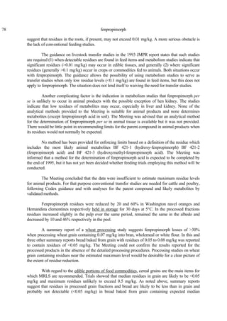 78 fenpropimorph
suggest that residues in the roots, if present, may not exceed 0.01 mg/kg. A more serious obstacle is
the lack of conventional feeding studies.
The guidance on livestock transfer studies in the 1993 JMPR report states that such studies
are required (1) when detectable residues are found in feed items and metabolism studies indicate that
significant residues (>0.01 mg/kg) may occur in edible tissues, and generally (2) where significant
residues (generally >0.1 mg/kg) occur in crops or commodities fed to animals. Both situations occur
with fenpropimorph. The guidance allows the possibility of using metabolism studies to serve as
transfer studies when only low residue levels (<0.1 mg/kg) are found in feed items, but this does not
apply to fenpropimorph. The situation does not lend itself to waiving the need for transfer studies.
Another complicating factor is the indication in metabolism studies that fenpropimorph per
se is unlikely to occur in animal products with the possible exception of hen kidney. The studies
indicate that low residues of metabolites may occur, especially in liver and kidney. None of the
analytical methods provided to the Meeting is suitable for animal products and none determines
metabolites (except fenpropimorph acid in soil). The Meeting was advised that an analytical method
for the determination of fenpropimorph per se in animal tissue is available but it was not provided.
There would be little point in recommending limits for the parent compound in animal products when
its residues would not normally be expected.
No method has been provided for enforcing limits based on a definition of the residue which
includes the most likely animal metabolites BF 421-1 (hydroxy-fenpropimorph) BF 421-2
(fenpropimorph acid) and BF 421-3 (hydroxymethyl-fenpropimorph acid). The Meeting was
informed that a method for the determination of fenpropimorph acid is expected to be completed by
the end of 1995, but it has not yet been decided whether feeding trials employing this method will be
conducted.
The Meeting concluded that the data were insufficient to estimate maximum residue levels
for animal products. For that purpose conventional transfer studies are needed for cattle and poultry,
following Codex guidance and with analyses for the parent compound and likely metabolites by
validated methods.
Fenpropimorph residues were reduced by 20 and 60% in Washington navel oranges and
Hernandina clementines respectively held in storage for 30 days at 5°C. In the processed fractions
residues increased slightly in the pulp over the same period, remained the same in the albedo and
decreased by 10 and 46% respectively in the peel.
A summary report of a wheat processing study suggests fenpropimorph losses of >30%
when processing wheat grain containing 0.07 mg/kg into bran, wholemeal or white flour. In this and
three other summary reports bread baked from grain with residues of 0.05 to 0.08 mg/kg was reported
to contain residues of <0.05 mg/kg. The Meeting could not confirm the results reported for the
processed products in the absence of the detailed processing procedures. Processing studies on wheat
grain containing residues near the estimated maximum level would be desirable for a clear picture of
the extent of residue reduction.
With regard to the edible portions of food commodities, cereal grains are the main items for
which MRLS are recommended. Trials showed that median residues in grain are likely to be <0.05
mg/kg and maximum residues unlikely to exceed 0.5 mg/kg. As noted above, summary reports
suggest that residues in processed grain fractions and bread are likely to be less than in grain and
probably not detectable (<0.05 mg/kg) in bread baked from grain containing expected median
 