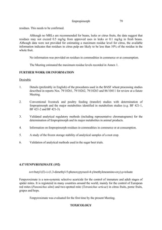 79
fenpropimorph
residues. This needs to be confirmed.
Although no MRLs are recommended for beans, leeks or citrus fruits, the data suggest that
residues may not exceed 0.5 mg/kg from approved uses in leeks or 0.1 mg/kg in fresh beans.
Although data were not provided for estimating a maximum residue level for citrus, the available
information indicates that residues in citrus pulp are likely to be less than 10% of the residue in the
whole fruit.
No information was provided on residues in commodities in commerce or at consumption.
The Meeting estimated the maximum residue levels recorded in Annex 1.
FURTHER WORK OR INFORMATION
Desirable
1. Details (preferably in English) of the procedures used in the BASF wheat processing studies
described in reports Nos. 79/10261, 79/10262, 79/10263 and 86/10411 for review at a future
Meeting.
2. Conventional livestock and poultry feeding (transfer) studies with determination of
fenpropimorph and the major metabolites identified in metabolism studies (e.g. BF 421-1,
BF 421-2 and BF 421-3).
3. Validated analytical regulatory methods (including representative chromatograms) for the
determination of fenpropimorph and its major metabolites in animal products.
4. Information on fenpropimorph residues in commodities in commerce or at consumption.
5. A study of the frozen storage stability of analytical samples of a root crop.
6. Validation of analytical methods used in the sugar beet trials.
4.17 FENPYROXIMATE (192)
tert-butyl (E)-á-(1,3-dimethyl-5-phenoxypyrazol-4-ylmethyleneamino-oxy)-p-toluate
Fenpyroximate is a non-systemic selective acaricide for the control of immature and adult stages of
spider mites. It is registered in many countries around the world, mainly for the control of European
red mites (Panonichus ulmi) and two-spotted mite (Tetranichus urticae) in citrus fruits, pome fruits,
grapes and hops.
Fenpyroximate was evaluated for the first time by the present Meeting.
TOXICOLOGY
 