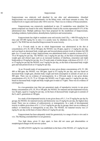 80 fenpyroximate
Fenpyroximate was relatively well absorbed by rats after oral administration. Absorbed
fenpyroximate was excreted predominantly via the biliary route, with lesser amounts in urine. The
residual levels in organs and tissues after 168 h were low. There was no evidence of bioaccumulation.
Fenpyroximate was extensively metabolized in rats; 23 metabolites were identified. No
parent compound was found in the urine. Metabolites found in the excreta represented 0-11% of the
administered dose. Multiple pathways have been proposed for the metabolism of fenpyroximate,
including oxidation, hydroxylation, demethylation, hydrolysis and isomerization.
Fenpyroximate has slight to moderate acute oral toxicity (oral LD50 = 440-520 mg/kg bw in
mice and 245-480 mg/kg bw in rats); it is acutely toxic by inhalation (LC50 in rats = 0.21-0.36
mg/m3
). The WHO has not classified fenpyroximate for acute toxicity.
In a 13-week study in rats in which fenpyroximate was administered in the diet at
concentrations of 0, 20, 100 or 500 ppm, the NOAEL was 20 ppm, equal to 1.3 mg/kg bw per day,
and was based on decreased body weight gain and lowered plasma protein levels in females fed 100
ppm. In a 13-week study in dogs, fenpyroximate was administered orally in capsules at doses of 0, 2,
10 or 50 mg/kg bw per day. The NOAEL was 2 mg/kg bw per day, on the basis of decreased body
weight gain and clinical signs such as an increased incidence of diarrhoea, emaciation and slight
bradycardia at 10 mg/kg bw per day. In a 52-week study of similar design, with doses of 0, 0.5, 1.5, 5
or 15 mg/kg bw per day the NOAEL was 5 mg/kg bw per day, on the basis of decreased body weight
gain and total protein levels at 15 mg/kg bw per day.
In an 18-month study of carcinogenicity in mice given dietary concentrations of 0, 25, 100,
400 or 800 ppm, the NOAEL was 100 ppm, equal to 9.5 mg/kg bw per day, and was based on
decreased body weight gain, absolute body weight and food consumption in animals of each sex at
400 ppm. There was no evidence of carcinogenicity. In a 104-week study in rats given dietary
concentrations of 0, 10, 25, 75 or 150 ppm, the NOAEL was 25 ppm, equal to 1 mg/kg bw per day,
based on decreased body weight and body weight gain in males at 75 ppm. There was no evidence of
carcinogenicity.
In a two-generation (one litter per generation) study of reproductive toxicity in rats given
dietary concentrations of 0, 10, 30 or 100 ppm, the NOAEL for maternal and developmental toxicity
was 30 ppm, equal to 2 mg/kg bw per day, on the basis of decreased body weight gain in animals of
the F0 and F1 generations at 100 ppm.
In a study of developmental toxicity in rats given doses of 0, 1, 5 or 25 mg/kg bw per day by
gavage, the NOAEL for maternal toxicity and fetotoxicity was 25 mg/kg bw per day, the highest dose
tested. There was no evidence of embryotoxicity or teratogenicity. In a study of developmental
toxicity in rabbits given doses of 0, 1, 2.5 or 5 mg/kg bw per day by gavage, there was no evidence of
embryo- or fetotoxicity or teratogenicity at any dose. The NOAEL for maternal toxicity was 2.5
mg/kg bw per day on the basis of minor effects at 5 mg/kg bw per day.
Fenpyroximate has been adequately tested for genotoxicity in a range of tests in vitro and in
vivo. The Meeting concluded that it is not genotoxic.
Two high doses, given 21 days apart, to hens did not cause gait abnormalities or
morphological changes in the nervous system.
An ADI of 0-0.01 mg/kg bw was established on the basis of the NOAEL of 1 mg/kg bw per
 