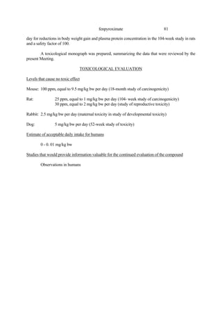 81
fenpyroximate
day for reductions in body weight gain and plasma protein concentration in the 104-week study in rats
and a safety factor of 100.
A toxicological monograph was prepared, summarizing the data that were reviewed by the
present Meeting.
TOXICOLOGICAL EVALUATION
Levels that cause no toxic effect
Mouse: 100 ppm, equal to 9.5 mg/kg bw per day (18-month study of carcinogenicity)
Rat: 25 ppm, equal to 1 mg/kg bw per day (104- week study of carcinogenicity)
30 ppm, equal to 2 mg/kg bw per day (study of reproductive toxicity)
Rabbit: 2.5 mg/kg bw per day (maternal toxicity in study of developmental toxicity)
Dog: 5 mg/kg bw per day (52-week study of toxicity)
Estimate of acceptable daily intake for humans
0 - 0. 01 mg/kg bw
Studies that would provide information valuable for the continued evaluation of the compound
Observations in humans
 