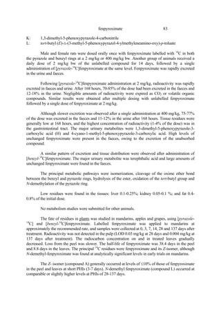 83
fenpyroximate
K: 1,3-dimethyl-5-phenoxypyrazole-4-carbonitrile
L: tert-butyl (E)-á-(3-methyl-5-phenoxypyrazol-4-ylmethyleneamino-oxy)-p-toluate
Male and female rats were dosed orally once with fenpyroximate labelled with 14
C in both
the pyrazole and benzyl rings at a 2 mg/kg or 400 mg/kg bw. Another group of animals received a
daily dose of 2 mg/kg bw of the unlabelled compound for 14 days, followed by a single
administration of [pyrazole-14
C]fenpyroximate at the same level. Fenpyroximate was rapidly excreted
in the urine and faeces.
Following [pyrazole-14
C]fenpyroximate administration at 2 mg/kg, radioactivity was rapidly
excreted in faeces and urine. After 168 hours, 70-85% of the dose had been excreted in the faeces and
12-18% in the urine. Negligible amounts of radioactivity were expired as CO2 or volatile organic
compounds. Similar results were obtained after multiple dosing with unlabelled fenpyroximate
followed by a single dose of fenpyroximate at 2 mg/kg.
Although slower excretion was observed after a single administration at 400 mg/kg, 75-77%
of the dose was excreted in the faeces and 11-12% in the urine after 168 hours. Tissue residues were
generally low at 168 hours, and the highest concentration of radioactivity (1-4% of the dose) was in
the gastrointestinal tract. The major urinary metabolites were 1,3-dimethyl-5-phenoxypyrazole-3-
carboxylic acid (H) and 4-cyano-1-methyl-5-phenoxypyrazole-3-carboxylic acid. High levels of
unchanged fenpyroximate were present in the faeces, owing to the excretion of the unabsorbed
compound.
A similar pattern of excretion and tissue distribution were observed after administration of
[benzyl-14
C]fenpyroximate. The major urinary metabolite was terephthalic acid and large amounts of
unchanged fenpyroximate were found in the faeces.
The principal metabolic pathways were isomerization, cleavage of the oxime ether bond
between the benzyl and pyrazole rings, hydrolysis of the ester, oxidation of the tert-butyl group and
N-demethylation of the pyrazole ring.
Low residues were found in the tissues: liver 0.1-0.25%; kidney 0.05-0.1 %; and fat 0.4-
0.8% of the initial dose.
No metabolism studies were submitted for other animals.
The fate of residues in plants was studied in mandarins, apples and grapes, using [pyrazole-
14
C] and [benzyl-14
C]fenpyroximate. Labelled fenpyroximate was applied to mandarins at
approximately the recommended rate, and samples were collected at 0, 3, 7, 14, 28 and 137 days after
treatment. Radioactivity was not detected in the pulp (LOD 0.03 mg/kg at 28 days and 0.004 mg/kg at
137 days after treatment). The radiocarbon concentration on and in treated leaves gradually
decreased. Loss from the peel was slower. The half-life of fenpyroximate was 38.4 days in the peel
and 8.8 days in the leaves. The principal 14
C residues were fenpyroximate and its Z-isomer, although
N-demethyl-fenpyroximate was found at analytically significant levels in early trials on mandarins.
The Z- isomer (compound A) generally occurred at levels of ≤10% of those of fenpyroximate
in the peel and leaves at short PHIs (3-7 days). N-demethyl fenpyroximate (compound L) occurred at
comparable or slightly higher levels at PHIs of 28-137 days.
 
