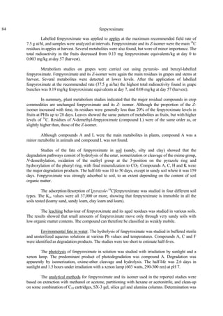 84 fenpyroximate
Labelled fenpyroximate was applied to apples at the maximum recommended field rate of
7.5 g ai/hl, and samples were analyzed at intervals. Fenpyroximate and its Z-isomer were the main 14
C
residues in apples at harvest. Several metabolites were also found, but were of minor importance. The
total radioactivity in the fruits decreased from 0.13 mg fenpyroximate equivalents/kg at day 0 to
0.003 mg/kg at day 57 (harvest).
Metabolism studies on grapes were carried out using pyrazole- and benzyl-labelled
fenpyroximate. Fenpyroximate and its Z-isomer were again the main residues in grapes and stems at
harvest. Several metabolites were detected at lower levels. After the application of labelled
fenpyroximate at the recommended rate (37.5 g ai/ha) the highest total radioactivity found in grape
bunches was 0.19 mg/kg fenpyroximate equivalents at day 7, and 0.08 mg/kg at day 57 (harvest).
In summary, plant metabolism studies indicated that the major residual compounds in crop
commodities are unchanged fenpyroximate and its Z- isomer. Although the proportion of the Z-
isomer increased with time, its residues were generally less than 20% of the fenpyroximate levels in
fruits at PHIs up to 28 days. Leaves showed the same pattern of metabolites as fruits, but with higher
levels of 14
C. Residues of N-demethyl-fenpyroximate (compound L) were of the same order as, or
slightly higher than, those of the Z-isomer.
Although compounds A and L were the main metabolites in plants, compound A was a
minor metabolite in animals and compound L was not found.
Studies of the fate of fenpyroximate in soil (sandy, silty and clay) showed that the
degradation pathways consist of hydrolysis of the ester, isomerization or cleavage of the oxime group,
N-demethylation, oxidation of the methyl group at the 3-position on the pyrazole ring and
hydroxylation of the phenyl ring, with final mineralization to CO2. Compounds A, C, H and K were
the major degradation products. The half-life was 10 to 50 days, except in sandy soil where it was 159
days. Fenpyroximate was strongly adsorbed to soil, to an extent depending on the content of soil
organic matter.
The adsorption/desorption of [pyrazole-14
C]fenpyroximate was studied in four different soil
types. The Koc values were all 37,000 or more, showing that fenpyroximate is immobile in all the
soils tested (loamy sand, sandy loam, clay loam and loam).
The leaching behaviour of fenpyroximate and its aged residues was studied in various soils.
The results showed that small amounts of fenpyroximate move only through very sandy soils with
low organic matter contents. The compound can therefore be classified as weakly mobile.
Environmental fate in water. The hydrolysis of fenpyroximate was studied in buffered sterile
and unsterilized aqueous solutions at various Ph values and temperatures. Compounds A, C and F
were identified as degradation products. The studies were too short to estimate half-lives.
The photolysis of fenpyroximate in solution was studied with irradiation by sunlight and a
xenon lamp. The predominant product of photodegradation was compound A. Degradation was
apparently by isomerization, oxime-ether cleavage and hydrolysis. The half-life was 2.6 days in
sunlight and 1.5 hours under irradiation with a xenon lamp (603 watts, 290-300 nm) at pH 7.
The analytical methods for fenpyroximate and its isomer used in the reported studies were
based on extraction with methanol or acetone, partitioning with hexane or acetonitrile, and clean-up
on some combination of C18 cartridges, SX-3 gel, silica gel and alumina columns. Determination was
 