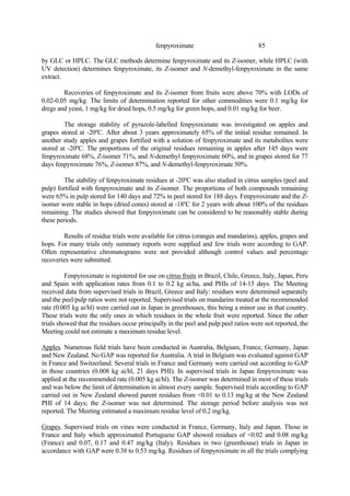 85
fenpyroximate
by GLC or HPLC. The GLC methods determine fenpyroximate and its Z-isomer, while HPLC (with
UV detection) determines fenpyroximate, its Z-isomer and N-demethyl-fenpyroximate in the same
extract.
Recoveries of fenpyroximate and its Z-isomer from fruits were above 70% with LODs of
0.02-0.05 mg/kg. The limits of determination reported for other commodities were 0.1 mg/kg for
dregs and yeast, 1 mg/kg for dried hops, 0.5 mg/kg for green hops, and 0.01 mg/kg for beer.
The storage stability of pyrazole-labelled fenpyroximate was investigated on apples and
grapes stored at -20ºC. After about 3 years approximately 65% of the initial residue remained. In
another study apples and grapes fortified with a solution of fenpyroximate and its metabolites were
stored at -20ºC. The proportions of the original residues remaining in apples after 145 days were
fenpyroximate 68%, Z-isomer 71%, and N-demethyl fenpyroximate 60%, and in grapes stored for 77
days fenpyroximate 76%, Z-isomer 87%, and N-demethyl-fenpyroximate 50%.
The stability of fenpyroximate residues at -20ºC was also studied in citrus samples (peel and
pulp) fortified with fenpyroximate and its Z-isomer. The proportions of both compounds remaining
were 65% in pulp stored for 140 days and 72% in peel stored for 188 days. Fenpyroximate and the Z-
isomer were stable in hops (dried cones) stored at -18ºC for 2 years with about 100% of the residues
remaining. The studies showed that fenpyroximate can be considered to be reasonably stable during
these periods.
Results of residue trials were available for citrus (oranges and mandarins), apples, grapes and
hops. For many trials only summary reports were supplied and few trials were according to GAP.
Often representative chromatograms were not provided although control values and percentage
recoveries were submitted.
Fenpyroximate is registered for use on citrus fruits in Brazil, Chile, Greece, Italy, Japan, Peru
and Spain with application rates from 0.1 to 0.2 kg ai/ha, and PHIs of 14-15 days. The Meeting
received data from supervised trials in Brazil, Greece and Italy: residues were determined separately
and the peel/pulp ratios were not reported. Supervised trials on mandarins treated at the recommended
rate (0.005 kg ai/hl) were carried out in Japan in greenhouses, this being a minor use in that country.
These trials were the only ones in which residues in the whole fruit were reported. Since the other
trials showed that the residues occur principally in the peel and pulp:peel ratios were not reported, the
Meeting could not estimate a maximum residue level.
Apples. Numerous field trials have been conducted in Australia, Belgium, France, Germany, Japan
and New Zealand. No GAP was reported for Australia. A trial in Belgium was evaluated against GAP
in France and Switzerland. Several trials in France and Germany were carried out according to GAP
in those countries (0.008 kg ai/hl, 21 days PHI). In supervised trials in Japan fenpyroximate was
applied at the recommended rate (0.005 kg ai/hl). The Z-isomer was determined in most of these trials
and was below the limit of determination in almost every sample. Supervised trials according to GAP
carried out in New Zealand showed parent residues from <0.01 to 0.13 mg/kg at the New Zealand
PHI of 14 days; the Z-isomer was not determined. The storage period before analysis was not
reported. The Meeting estimated a maximum residue level of 0.2 mg/kg.
Grapes. Supervised trials on vines were conducted in France, Germany, Italy and Japan. Those in
France and Italy which approximated Portuguese GAP showed residues of <0.02 and 0.08 mg/kg
(France) and 0.07, 0.17 and 0.47 mg/kg (Italy). Residues in two (greenhouse) trials in Japan in
accordance with GAP were 0.38 to 0.53 mg/kg. Residues of fenpyroximate in all the trials complying
 