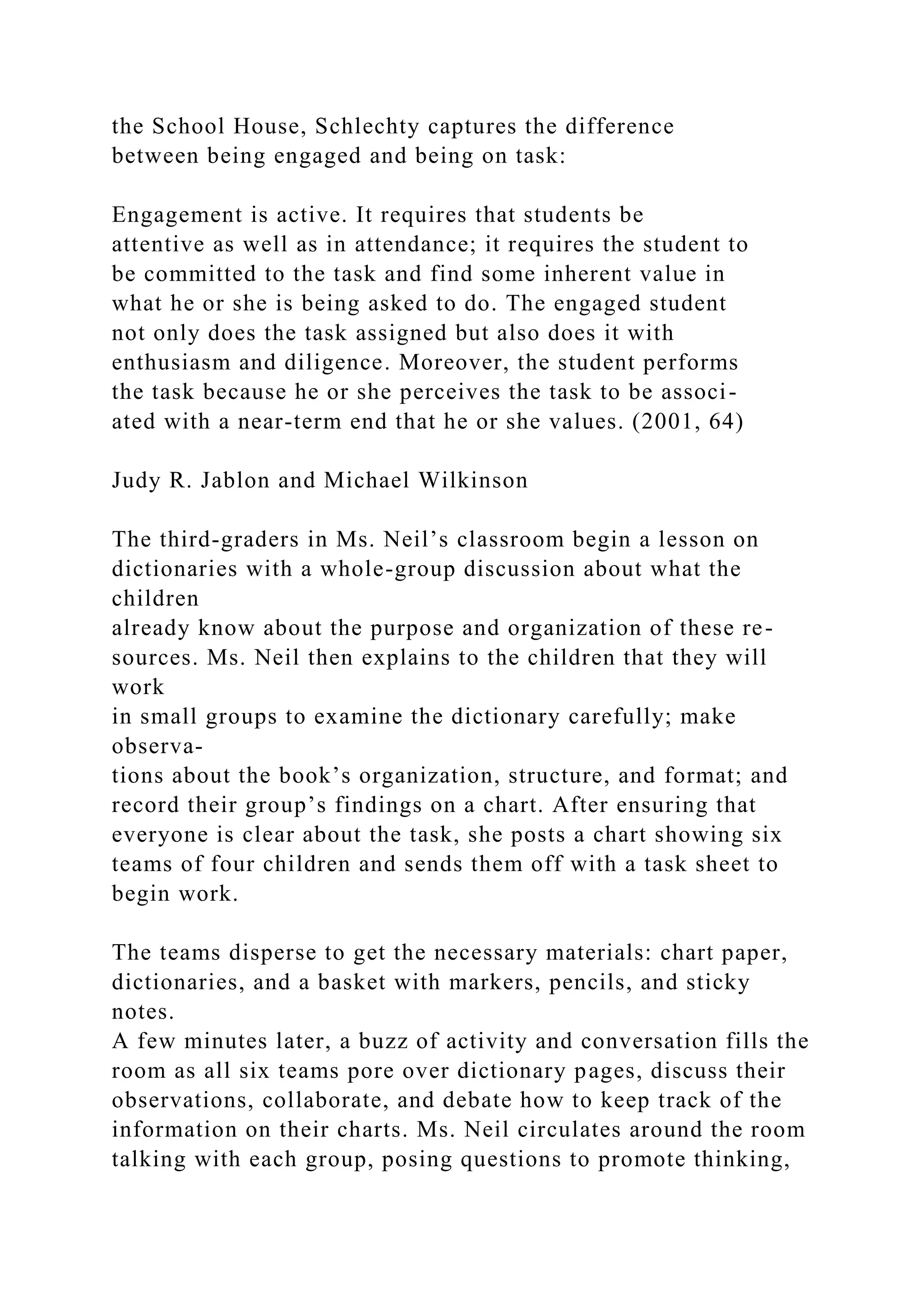 the School House, Schlechty captures the difference
between being engaged and being on task:
Engagement is active. It requires that students be
attentive as well as in attendance; it requires the student to
be committed to the task and find some inherent value in
what he or she is being asked to do. The engaged student
not only does the task assigned but also does it with
enthusiasm and diligence. Moreover, the student performs
the task because he or she perceives the task to be associ-
ated with a near-term end that he or she values. (2001, 64)
Judy R. Jablon and Michael Wilkinson
The third-graders in Ms. Neil’s classroom begin a lesson on
dictionaries with a whole-group discussion about what the
children
already know about the purpose and organization of these re-
sources. Ms. Neil then explains to the children that they will
work
in small groups to examine the dictionary carefully; make
observa-
tions about the book’s organization, structure, and format; and
record their group’s findings on a chart. After ensuring that
everyone is clear about the task, she posts a chart showing six
teams of four children and sends them off with a task sheet to
begin work.
The teams disperse to get the necessary materials: chart paper,
dictionaries, and a basket with markers, pencils, and sticky
notes.
A few minutes later, a buzz of activity and conversation fills the
room as all six teams pore over dictionary pages, discuss their
observations, collaborate, and debate how to keep track of the
information on their charts. Ms. Neil circulates around the room
talking with each group, posing questions to promote thinking,
 