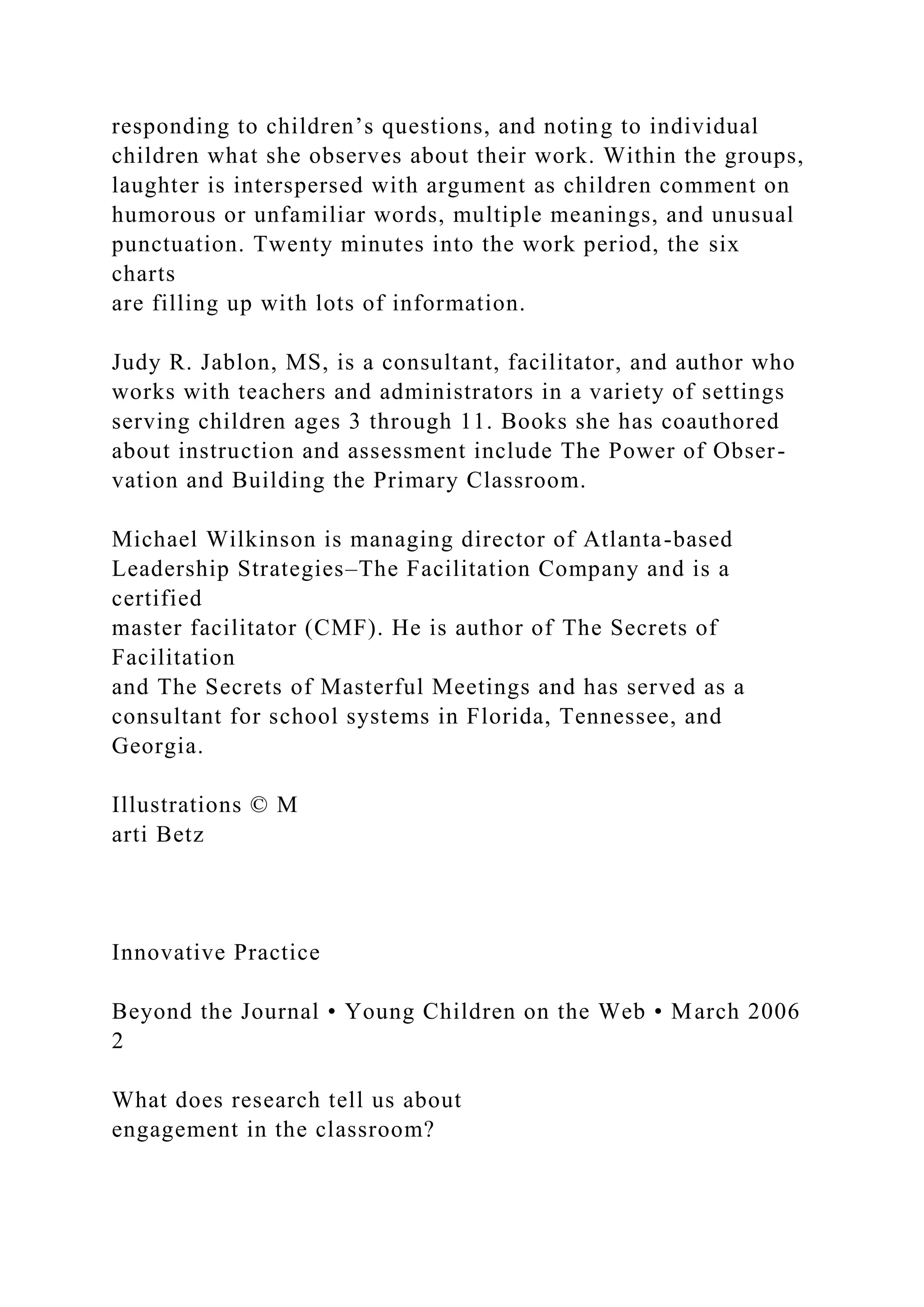 responding to children’s questions, and noting to individual
children what she observes about their work. Within the groups,
laughter is interspersed with argument as children comment on
humorous or unfamiliar words, multiple meanings, and unusual
punctuation. Twenty minutes into the work period, the six
charts
are filling up with lots of information.
Judy R. Jablon, MS, is a consultant, facilitator, and author who
works with teachers and administrators in a variety of settings
serving children ages 3 through 11. Books she has coauthored
about instruction and assessment include The Power of Obser-
vation and Building the Primary Classroom.
Michael Wilkinson is managing director of Atlanta-based
Leadership Strategies–The Facilitation Company and is a
certified
master facilitator (CMF). He is author of The Secrets of
Facilitation
and The Secrets of Masterful Meetings and has served as a
consultant for school systems in Florida, Tennessee, and
Georgia.
Illustrations © M
arti Betz
Innovative Practice
Beyond the Journal • Young Children on the Web • March 2006
2
What does research tell us about
engagement in the classroom?
 